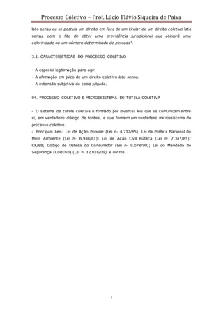 Processo Coletivo – Prof. Lúcio Flávio Siqueira de Paiva
3
lato sensu ou se postula um direito em face de um titular de um direito coletivo lato
sensu, com o fito de obter uma providência jurisdicional que atingirá uma
coletividade ou um número determinado de pessoas”.
3.1. CARACTERÍSTICAS DO PROCESSO COLETIVO
- A especial legitimação para agir.
- A afirmação em juízo de um direito coletivo lato sensu.
- A extensão subjetiva da coisa julgada.
04. PROCESSO COLETIVO E MICROSSISTEMA DE TUTELA COLETIVA
- O sistema de tutela coletiva é formado por diversas leis que se comunicam entre
si, em verdadeiro diálogo de fontes, e que formam um verdadeiro microssistema do
processo coletivo.
- Principais Leis: Lei de Ação Popular (Lei n◦ 4.717/65); Lei da Política Nacional do
Meio Ambiente (Lei n◦ 6.938/81); Lei de Ação Civil Pública (Lei n◦ 7.347/85);
CF/88; Código de Defesa do Consumidor (Lei n◦ 9.078/90); Lei do Mandado de
Segurança (Coletivo) (Lei n◦ 12.016/09) e outros.
 