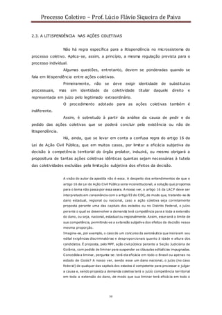Processo Coletivo – Prof. Lúcio Flávio Siqueira de Paiva
30
2.3. A LITISPENDÊNCIA NAS AÇÕES COLETIVAS
Não há regra específica para a litispendência no microssistema do
processo coletivo. Aplica-se, assim, a princípio, a mesma regulação prevista para o
processo individual.
Algumas questões, entretanto, devem se ponderadas quando se
fala em litispendência entre ações coletivas.
Primeiramente, não se deve exigir identidade de substitutos
processuais, mas sim identidade da coletividade titular daquele direito e
representada em juízo pelo legitimado extraordinário.
O procedimento adotado para as ações coletivas também é
indiferente.
Assim, é sobretudo à partir da análise da causa de pedir e do
pedido das ações coletivas que se poderá concluir pela existência ou não de
litispendência.
Há, ainda, que se levar em conta a confusa regra do artigo 16 da
Lei de Ação Civil Pública, que em muitos casos, por limitar a eficácia subjetiva da
decisão à competência territorial do órgão prolator, induzirá, ou mesmo obrigará a
propositura de tantas ações coletivas idênticas quantas sejam necessárias à tutela
das coletividades excluídas pela limitação subjetiva dos efeitos da decisão.
A visão do autor da apostila não é essa. A despeito dos entendimentos de que o
artigo 16 da Lei de Ação Civil Pública seria inconstitucional, a solução que propomos
para o tema não passa por essa seara. A nosso ver, o artigo 16 da LACP deve ser
interpretado em consonância com o artigo 93 do CDC, de modo que, tratando-se de
dano estadual, regional ou nacional, caso a ação coletiva seja corretamente
proposta perante uma das capitais dos estados ou no Distrito Federal, o juízo
perante o qual se desenvolver a demanda terá competência para a toda a extensão
do dano, ou seja, nacional, estadual ou regionalmente. Assim, esse será o limite de
sua competência, permitindo-se a extensão subjetiva dos efeitos da decisão nessa
mesma proporção.
Imagine-se, por exemplo, o caso de um concurso da aeronáutica que insira em seu
edital exigências discriminatórias e desproporcionais quanto à idade e altura dos
candidatos. É proposta, pelo MPF, ação civil pública perante a Seção Judiciária de
Goiânia, com pedido de liminar para suspender as cláusulas editalícias impugnadas.
Concedida a liminar, pergunta-se: terá ela eficácia em todo o Brasil ou apenas no
estado de Goiás? A nosso ver, sendo esse um dano nacional, o juízo (no caso
federal) de qualquer das capitais dos estados é competente para processar e julgar
a causa e, sendo proposta a demanda coletiva terá o juízo competência territorial
em toda a extensão do dano, de modo que sua liminar terá eficácia em todo o
 
