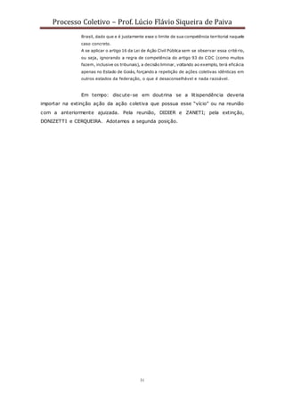 Processo Coletivo – Prof. Lúcio Flávio Siqueira de Paiva
31
Brasil, dado que e é justamente esse o limite de sua competência territorial naquele
caso concreto.
A se aplicar o artigo 16 da Lei de Ação Civil Pública sem se observar essa critério,
ou seja, ignorando a regra de competência do artigo 93 do CDC (como muitos
fazem, inclusive os tribunais), a decisão liminar, voltando ao exemplo, terá eficácia
apenas no Estado de Goiás, forçando a repetição de ações coletivas idênticas em
outros estados da federação, o que é desaconselhável e nada razoável.
Em tempo: discute-se em doutrina se a litispendência deveria
importar na extinção ação da ação coletiva que possua esse “vício” ou na reunião
com a anteriormente ajuizada. Pela reunião, DIDIER e ZANETI; pela extinção,
DONIZETTI e CERQUEIRA. Adotamos a segunda posição.
 