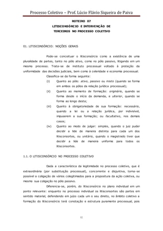 Processo Coletivo – Prof. Lúcio Flávio Siqueira de Paiva
32
ROTEIRO 07
LITISCONSÓRCIO E INTERVENÇÃO DE
TERCEIROS NO PROCESSO COLETIVO
01. LITISCONSÓRCIO: NOÇÕES GERAIS
Pode-se conceituar o litisconsórcio como a existência de uma
pluralidade de partes, tanto no pólo ativo, como no pólo passivo, litigando em um
mesmo processo. Trata-se de instituto processual voltado à proteção da
uniformidade das decisões judiciais, bem c omo à celeridade e economia processual.
Classifica-se da forma seguinte:
(i) Quanto ao pólo: ativo, passivo ou misto (quando se forma
em ambos os pólos da relação jurídica processual);
(ii) Quanto ao momento de formação: originário, quando se
forma desde o início da demanda, e ulterior, quando se
forma ao longo desta;
(iii) Quanto à obrigatoriedade de sua formação: necessário,
quando a lei ou a relação jurídica, por indivisível,
impuserem a sua formação; ou facultativo, nos demais
casos;
(iv) Quanto ao modo de julgar: simples, quando o juiz puder
decidir a lide de maneira distinta para cada um dos
litisconsortes, ou unitário, quando o magistrado tiver que
decidir a lide de maneira uniforme para todos os
litisconsortes.
1.1. O LITISCONSÓRCIO NO PROCESSO COLETIVO
Dada a característica da legitimidade no processo coletivo, que é
extraordinária (por substituição processual), concorrente e disjuntiva, torna-se
possível a coligação de vários colegitimados para a propositura da ação coletiva, ou
mesmo sua coligação no pólo passivo.
Diferencia-se, porém, do litisconsórcio no plano individual em um
ponto relevante: enquanto no processo individual os litisconsortes são partes em
sentido material, defendendo em juízo cada um o seu direito, no âmbito coletivo a
formação do litisconsórcio terá conotação e estrutura puramente processual, pois
 
