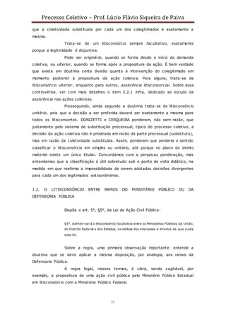 Processo Coletivo – Prof. Lúcio Flávio Siqueira de Paiva
33
que a coletividade substituída por cada um dos colegitimados é exatamente a
mesma.
Trata-se de um litisconsórcio sempre facultativo, exatamente
porque a legitimidade é disjuntiva.
Pode ser originário, quando se forma desde o início da demanda
coletiva, ou ulterior, quando se forma após a propositura da ação. É bem verdade
que existe em doutrina certa divisão quanto à intervenção do colegitimado em
momento posterior à propositura da ação coletiva. Para alguns, trata-se de
litisconsórcio ulterior, enquanto para outros, assistência litisconsorcial. Sobre essa
controvérsia, ver com mais detalhes o item 2.2.1 infra, dedicado ao estudo da
assistência nas ações coletivas.
Prosseguindo, ainda segundo a doutrina trata-se de litisconsórcio
unitário, pois que a decisão a ser proferida deverá ser exatamente a mesma para
todos os litisconsortes. DONIZETTI e CERQUEIRA ponderam, não sem razão, que
justamente pelo sistema de substituição processual, típico do processo coletivo, a
decisão da ação coletiva não é prolatada em razão da parte processual (substituto),
mas em razão da coletividade substituída. Assim, ponderam que perderia o sentido
classificar o litisconsórcio em simples ou unitário, até porque no plano do direito
material existe um único titular. Concordamos com a perspicaz ponderação, mas
entendemos que a classificação é útil sobretudo sob o ponto de vista didático, na
medida em que reafirma a impossibilidade de serem adotadas decisões divergentes
para cada um dos legitimados extraordinários.
1.2. O LITISCONSÓRCIO ENTRE RAMOS DO MINISTÉRIO PÚBLICO OU DA
DEFENSORIA PÚBLICA
Dispõe o art. 5°, §5°, da Lei de Ação Civil Pública:
§5°. Admitir-se-á o litisconsórcio facultativo entre os Ministérios Públicos da União,
do Distrito Federal e dos Estados, na defesa dos interesses e direitos de que cuida
esta lei.
Sobre a regra, uma primeira observação importante: entende a
doutrina que se deve aplicar a mesma disposição, por analogia, aos ramos da
Defensoria Pública.
A regra legal, nesses termos, é clara, sendo cogitável, por
exemplo, a propositura de uma ação civil pública pelo Ministério Público Estadual
em litisconsórcio com o Ministério Público Federal.
 