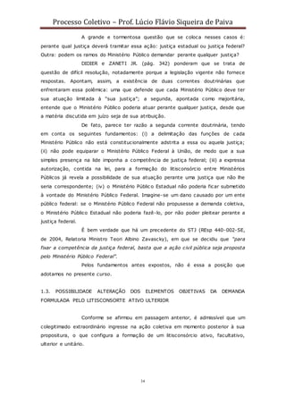 Processo Coletivo – Prof. Lúcio Flávio Siqueira de Paiva
34
A grande e tormentosa questão que se coloca nesses casos é:
perante qual justiça deverá tramitar essa ação: justiça estadual ou justiça federal?
Outra: podem os ramos do Ministério Público demandar perante qualquer justiça?
DIDIER e ZANETI JR. (pág. 342) ponderam que se trata de
questão de difícil resolução, notadamente porque a legislação vigente não fornece
respostas. Apontam, assim, a existência de duas correntes doutrinárias que
enfrentaram essa polêmica: uma que defende que cada Ministério Público deve ter
sua atuação limitada à “sua justiça”; a segunda, apontada como majoritária,
entende que o Ministério Público poderia atuar perante qualquer justiça, desde que
a matéria discutida em juízo seja de sua atribuição.
De fato, parece ter razão a segunda corrente doutrinária, tendo
em conta os seguintes fundamentos: (i) a delimitação das funções de cada
Ministério Público não está constitucionalmente adstrita a essa ou aquela justiça;
(ii) não pode equiparar o Ministério Público Federal à União, de modo que a sua
simples presença na lide imponha a competência de justiça federal; (iii) a expressa
autorização, contida na lei, para a formação do litisconsórcio entre Ministérios
Públicos já revela a possibilidade de sua atuação perante uma justiça que não lhe
seria correspondente; (iv) o Ministério Públic o Estadual não poderia ficar submetido
à vontade do Ministério Público Federal. Imagine-se um dano causado por um ente
público federal: se o Ministério Público Federal não propusesse a demanda coletiva,
o Ministério Público Estadual não poderia fazê-lo, por não poder pleitear perante a
justiça federal.
É bem verdade que há um precedente do STJ (REsp 440-002-SE,
de 2004, Relatoria Ministro Teori Albino Zavascky), em que se decidiu que “para
fixar a competência da justiça federal, basta que a ação civil pública seja proposta
pelo Ministério Público Federal”.
Pelos fundamentos antes expostos, não é essa a posição que
adotamos no presente curso.
1.3. POSSIBILIDADE ALTERAÇÃO DOS ELEMENTOS OBJETIVAS DA DEMANDA
FORMULADA PELO LITISCONSORTE ATIVO ULTERIOR
Conforme se afirmou em passagem anterior, é admissível que um
colegitimado extraordinário ingresse na ação coletiva em momento posterior à sua
propositura, o que configura a formação de um litisconsórcio ativo, facultativo,
ulterior e unitário.
 