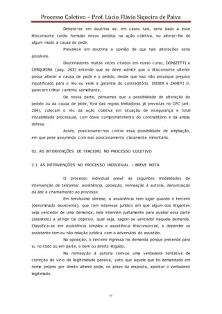 Processo Coletivo – Prof. Lúcio Flávio Siqueira de Paiva
35
Debate-se em doutrina se, em casos tais, seria dado a esse
litisconsorte tardio formular novos pedidos na ação coletiva, ou alterar-lhe de
algum modo a causa de pedir.
Prevalece em doutrina a opinião de que tais alterações seria
possíveis.
Doutrinadores muitas vezes citados em nosso curso, DONIZETTI e
CERQUEIRA (pag. 263) entende que se deve admitir que o litisconsorte ulterior
possa alterar a causa de pedir e o pedido, desde que isso não provoque prejuízo
injustificado para o réu ou viole a garantia do contraditório. DIDIER e ZANETI Jr.
parecem trilhar caminho semelhante.
De nossa parte, pensamos que a possibilidade de alteração do
pedido ou da causa de pedir, fora das regras limitadoras já previstas no CPC (art.
264), colocam o réu da ação coletiva em situação de insegurança e total
instabilidade processual, com óbvio comprometimento do contraditório e da ampla
defesa.
Assim, posicionamo-nos contra essa possibilidade de ampliação,
em que pese assumindo com isso posicionamento claramente minoritário.
02. AS INTERVENÇÕES DE TERCEIRO NO PROCESSO COLETIVO
2.1. AS INTERVENÇÕES NO PROCESSO INDIVIDUAL – BREVE NOTA
O processo individual prevê as seguintes modalidades de
intervenção de terceiros: assistência, oposição, nomeação à autoria, denunciação
da lide e chamamento ao processo.
Em brevíssima síntese, a assistência tem lugar quando o terceiro
(denominado assistente), que tem interesse jurídico em que algum dos litigantes
seja vencedor de uma demanda, nela intervém justamente para auxiliar essa parte
(assistido) a atingir tal objetivo, qual seja, sagrar-se vencedor naquela demanda.
Classifica-se em assistência simples e assistência litisconsorcial, a depender se
assistente tem ou não relação jurídica com o adversário do assistido.
Na oposição, o terceiro ingressa na demanda porque pretende para
si, no todo ou em parte, o bem ou direito litigado.
Na nomeação à autoria tem-se uma verdadeira tentativa de
correção do vício da ilegitimidade passiva, visto que aquele que foi demandado em
nome próprio por direito alheiro pode, no prazo da resposta, apontar o verdadeiro
legitimado.
 