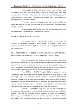 Processo Coletivo – Prof. Lúcio Flávio Siqueira de Paiva
36
A denunciação da lide, a seu turno, consiste numa verdadeira ação
de regresso que uma das partes exerce contra o terceiro para, caso seja
sucumbente na demanda, ver seu direito de regresso ser reconhecido pelo juiz na
mesma sentença, sendo assim indenizado dos prejuízos que a sucumbência no
processo principal vier a lhe acarretar.
Finamente, o chamamento ao processo é a intervenção típica das
obrigações solidárias, em que um réu chama ao processo aqueles que devem tanto
ou mais do que ele.
Vejamos, agora, quais dentre estas intervenções podem ocorrer no
processo coletivo e suas principais características e regras.
2.2. A ASSISTÊNCIA NAS AÇÕES COLETIVAS
No processo coletivo é plenamente possível a intervenção de
terceiros na modalidade assistência, sendo mesmo, na prática, a mais usual.
Vejamos, pois, como as diversas hipóteses em que a assistência poderá ocorrer no
processo coletivo.
2.2.1. INTERVENÇÃO DE COLEGITIMADO EXTRAORDINÁRIO EM AÇÃO COLETIVA:
ASSISTÊNCIA LITISCONSORCIAL OU LITISCONSÓRCIO ATIVO ULTERIOR?
Como já destacado em passagem anterior, quando tratamos do
litisconsórcio, não se discute que é dado a qualquer colegitimado à propositura da
ação coletiva intervir, no curso do processo, em uma demanda já proposta por
outro colegitimado. A questão que divide a doutrina é: trata-se, tal intervenção, de
uma assistência litisconsorcial ou de um litisconsórcio facultativo ulterior?
Para DIDIER e ZANETI JR (pág. 252), considerando que o
colegitimado teria legitimidade para a própria propositura da ação coletiva, sua
intervenção neste em momento posterior configura assistência litisconsorcial,
passando o colegitimado a figurar como verdadeiro litisconsorte unitário do autor,
recebendo o processo no estado em que se encontra, mas exercendo seus exatos
mesmos poderes. Perceba-se que os afamados autores qualificam essa intervenção
como assistência litisconsorcial e a equiparam ao litisconsórcio ulterior.
DONIZETTI e CERQUEIRA (pág. 266), por sua vez, consideram que
a assistência litisconsorcial e o litisconsórcio facultativo ulterior são fenômenos
distintos, pelo que não afiguraria correto equiparar e igualar tais fenômenos.
Defendem que o assistente litisconsorcial auxilia o assistido pois defende direito
que também é seu e que será influenciado pela sentença. Já o litisconsorte integra
 