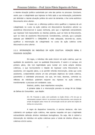 Processo Coletivo – Prof. Lúcio Flávio Siqueira de Paiva
37
a mesma situação jurídica sustentada por uma das partes no processo. Concluem,
assim, que o colegitimado que ingressa no feito após a sua instauração, justamente
por defender a mesma situação jurídica do autor da demanda, o faz como autêntico
litisconsorte ativo ulterior.
A nosso ver, a diferença prática entre qualificar o ingresso de um
colegitimado no curso na ação coletiva em litisconsórcio facultativo ulterior ou
assistência litisconsorcial é quase nenhuma, pois que o legitimado extraordinário
que ingressar terá basicamente os mesmos poderes, quer se trate de litisconsorte,
quer se trate de assistente litisconsorcial. Consideramos, contudo, que a posição
adotada por DONIZETTI e CERQUEIRA é mais adequada, devendo-se, assim,
qualificar a intervenção do colegitimado no curso da ação coletiva como
litisconsórcio ativo ulterior.
2.2.2. INTERVENÇÃO DO INDIVÍDUO EM AÇÃO COLETIVA: VEDAÇÃO GERAL E
POSSÍVEIS EXCEÇÕES
Em regra, o indivíduo não pode intervir em ação coletiva, quer na
qualidade de assistente, quer na qualidade litisconsorte. E assim o é porque, em
primeiro plano, não tem legitimidade para tutelar em nome próprio direitos
coletivos, o que tecnicamente o impede de ingressar como litisconsorte ou
assistente; em segundo plano, a se permitir referida intervenção, ainda que como
assistente, comprometido estaria um dos principais objetivos da tutela coletiva,
justamente a celeridade processual, vez que, em tese, dezenas, centenas ou
milhares de indivíduos poderiam requerer seu ingresso na ação coletiva,
transformando o processo em verdadeiro caos.
Existem, porém, duas importantes exceções.
A primeira delas é a intervenção prevista no artigo 94 do Código
de Defesa do Consumidor, que dispõe:
Art. 94. Proposta a ação, será publicado no órgão oficial, a fim de que os
interessados possam intervir no processo como litisconsortes, sem prejuízo de
ampla divulgação pelos meios de comunicação social por parte dos órgãos de
defesa do consumidor.
A regra do dispositivo transcrito, é preciso destacar, não tem
cabimento em qualquer ação coletiva, mas apenas naquelas em que o legitimado
extraordinário defenda direitos individuais homogêneos. Ou seja, não á cabível a
intervenção do indivíduo em ações coletivas para a tutela de direitos difusos ou
coletivos stricto sensu.
 