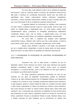 Processo Coletivo – Prof. Lúcio Flávio Siqueira de Paiva
38
Por outro lado, nada obstante tenha a lei se utilizado da expressão
litisconsortes, trata-se, conforme aponta a doutrina, de assistência litisconsorcial.
Não pode o indivíduo ser considerado litisconsorte ulterior pois não detém ele
legitimidade para tutelar coletivamente direitos individuais homogêneos;
entretanto, o direito individual coletivamente tutelado na ação é também dele, pelo
que a sua intervenção se dá na condição de assistente litisconsorcial.
A segunda hipótese de intervenção do indivíduo como assistente
em ação coletiva é bastante peculiar e liga-se à ação popular. Como se sabe, a lei
defere ao cidadão-eleitor a legitimidade para, em nome próprio, tutelar direito
verdadeiramente difuso, consistente na moralidade administrativa amplamente
considerada. Nesses casos, não há dúvida, o cidadão-eleitor atua, em nome
próprio, na defesa de direito alheio, em verdadeira legitimidade extraordinária.
Por outro lado, é cogitável que qualquer outro legitimado
extraordinário busque, mediante ação coletiva que não a ação popular, a tutela do
exato mesmo direito difuso, como a moralidade administrativa antes citada.
Nesses casos, defende a doutrina, e com razão, que justamente
por ser o cidadão-eleitor colegitimado à tutela do mesmo direito via ação popular,
possa ele intervir na ação coletiva na qualidade de assistente litisconsorcial.
2.2.3. A POSSIBILIDADE DE INTERVENÇÃO DO LEGITIMADO EXTRAORDINÁRIO EM
AÇÃO INIDIVIDUAL
Conquanto rara, não se pode afastar a hipótese em que um
legitimado coletivo tenha interesse em intervir numa ação individual cuja questão
debatida, normalmente ligada a direito coletivo stricto sensu ou individual
homogêneo, e a eventual decisão, venha a ter influência em uma ação coletiva a
ser proposta ou já efetivamente deduzida.
Em nossa experiência profissional vivenciamos um caso em que
interesse tal, por parte do legitimado extraordinário, poderia se manifestar.
Tratava-se de ação individual proposta por 23 delegados federais, que impugnavam
a exigência de controle de suas atividades profissionais mediante ponto eletrônico.
A ação proposta, perante a Justiça Federal de Goiás, foi a primeira em todo o Brasil
a obter liminar suspendendo os efeitos da portaria que instituía o ponto eletrônico,
bem como sentença de mérito no mesmo sentido. Apenas após o êxito nessa ação
individual é que a associação que representa os delegados em nível nacional optou
pela propositura da ação coletiva, igualmente exitosa em termos de concessão de
liminar, justamente fincada no precedente firmado na aç ão individual. Nesse caso,
o estágio avançado da ação individual, que se transformou no leading case
 