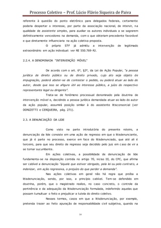 Processo Coletivo – Prof. Lúcio Flávio Siqueira de Paiva
39
referente à questão do ponto eletrônico para delegados federais, certamente
poderia despertar o interesse, por parte da associação nacional, de intervir, na
qualidade de assistente simples, para auxiliar os autores individuais a se sagrarem
definitivamente vencedores na demanda, com o que obteriam precedente favorável
e que diretamente influenciaria na ação coletiva proposta.
O próprio STF já admitiu a intervenção de legitimado
extraordinário em ação individual: ver RE 550.769-RJ.
2.2.4. A DENOMINADA “INTERVENÇÃO MÓVEL”
De acordo com o art. 6°, §3°, da Lei de Ação Popular, “a pessoa
jurídica de direito público ou de direito privado, cujo ato seja objeto de
impugnação, poderá abster-se de contestar o pedido, ou poderá atuar ao lado do
autor, desde que isso se afigure útil ao interesse público, a juízo do respectivo
representante legal ou dirigente”.
Trata-se de fenômeno processual denominado pela doutrina de
intervenção móvel e, decidindo a pessoa jurídica demandada atuar ao lado do autor
da ação popular, assumirá posição similar à do assistente litisconsorcial (ver
DONIZETTI e CERQUEIRA, pág. 271).
2.3. A DENUNCIAÇÃO DA LIDE
Como visto na parte introdutória do presente roteiro, a
denunciação da lide consiste em uma ação de regresso em que o litisdenunciante,
que já é parte no processo, exerce em face do litisdenunciado, que até ali é
terceiro, para que seu direito de regresso seja decidido pelo juiz em c aso de vir a
se tornar sucumbente.
Em ações coletivas, a possibilidade de denunciação de lide
fundamenta-se na disposição contida no artigo 70, inciso III, do CPC, que afirma
ser cabível a denunciação “àquele que estiver obrigado, pela lei ou pelo contrato, a
indenizar, em ação regressiva, o prejuízo do que perder a demanda”.
Nas ações coletivas em geral não há regra que proíba a
litisdenunciação, sendo, por isso, a princípio cabível. Tem-se defendido em
doutrina, porém, que o magistrado realize, no caso concreto, o controle da
pertinência e da adequação da litisdenunciação formulada, indeferindo aquelas que
possam tumultuar o feito e prejudicar a tutela do direito coletivo.
Nesses termos, casos em que a litisdenunciação, por exemplo,
pretenda trazer ao feito apuração de responsabilidade civil subjetiva, quando na
 