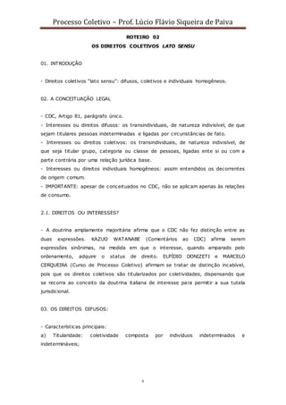 Processo Coletivo – Prof. Lúcio Flávio Siqueira de Paiva
4
ROTEIRO 02
OS DIREITOS COLETIVOS LATO SENSU
01. INTRODUÇÃO
- Direitos coletivos “lato sensu”: difusos, coletivos e individuais homogêneos.
02. A CONCEITUAÇÃO LEGAL
- CDC, Artigo 81, parágrafo único.
- Interesses ou direitos difusos: os transindividuais, de natureza indivisível, de que
sejam titulares pessoas indeterminadas e ligadas por circunstâncias de fato.
- Interesses ou direitos coletivos: os transindividuais, de natureza indivisível, de
que seja titular grupo, categoria ou classe de pessoas, ligadas ente si ou com a
parte contrária por uma relação jurídica base.
- Interesses ou direitos individuais homogêneos: assim entendidos os decorrentes
de origem comum.
- IMPORTANTE: apesar de conceituados no CDC, não se aplicam apenas às relações
de consumo.
2.1. DIREITOS OU INTERESSES?
- A doutrina amplamente majoritária afirma que o CDC não fez distinção entre as
duas expressões. KAZUO WATANABE (Comentários ao CDC) afirma serem
expressões sinônimas, na medida em que o interesse, quando amparado pelo
ordenamento, adquire o status de direito. ELPÍDIO DONIZETI e MARCELO
CERQUEIRA (Curso de Processo Coletivo) afirmam se tratar de distinção incabível,
pois que os direitos coletivos são titularizados por coletividades, dispensando que
se recorra ao conceito da doutrina italiana de interesse para permitir a sua tutela
jurisdicional.
03. OS DIREITOS DIFUSOS:
- Características principais:
a) Titularidade: coletividade composta por indivíduos indeterminados e
indetermináveis;
 