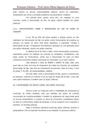 Processo Coletivo – Prof. Lúcio Flávio Siqueira de Paiva
40
ação coletiva se discuta responsabilidade objetiva, devem ser indeferidos,
notadamente por tornar a atividade probatória excessivamente complexa.
Tal controle deve, porém, como dito, ser realizado no caso
concreto, sendo a denunciação da lide, em geral, cabível também nas ações
coletivas.
2.3.1. ESPECIFICAMENTE SOBRE A DENUNCIAÇÃO DA LIDE EM AÇÕES DE
CONSUMO
O art. 88 do CDC não deixa margem a dúvidas quanto ao não
cabimento da denunciação da lide em ações contra fornecedores de produtos ou
serviços, ao utilizar na parte final deste dispositivo a expressão “vedada a
denunciação da lide”. O dispositivo em referência, destaque-se, tem aplicação tanto
nas ações individuais, quanto nas ações coletivas.
O objetivo da lei foi claro e sábio: evitar denunciações sucessivas,
exatamente porque em relações de consumo se estabelece, normalmente, uma
longa cadeia de fornecedores, sendo que a denunciação de cada um deles
certamente acarretaria prejuízo processual ao consumidor ou ao autor coletivo.
Vale destacar a lição de DIDIER e ZANETI JR (pág. 268), para
quem não se trata, em caso de integrantes de cadeia de consumo, de verdadeira
denunciação da lide, mas ante de chamamento ao processo, dado se tratar, a teor
do artigo 7° do CDC, de responsabilidade solidária.
De todo modo, tanto a denunciação da lide, quanto o chamamento
ao processo, mostram-se inviáveis à luz da regra do artigo 88 do CDC, o que vale
para ações individuais e também para as ações coletivas.
03. A INTERVENÇÃO DO AMICUS CURIAE NAS AÇÕES COLETIVAS
Amicus curiae ou “amigo da corte” é modalidade de intervenção já
conhecida do direito brasileiro, pois que admitida nas ações de controle
concentrado da constitucionalidade e também no julgamento da repercussão geral
no recurso extraordinário, e consiste na oitiva de um terceiro, normalmente expert
na área de conhecimento objeto da demanda, a fim de cooperar com o Judiciário e
aprimorar as decisões judiciais.
Dada a intrínseca relevância social das ações coletivas, doutrina e
jurisprudência têm se mostrado favoráveis à sua admissão no processo coletivo.
 