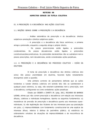 Processo Coletivo – Prof. Lúcio Flávio Siqueira de Paiva
41
ROTEIRO 08
ASPECTOS GERAIS DA TUTELA COLETIVA
01. A PRESCRIÇÃO E A DECADÊNCIA NAS AÇÕES COLETIVAS
1.1. NOÇÕES GERAIS SOBRE A PRESCRIÇÃO E A DECADÊNCIA
- Análise sistemática da prescrição e da decadência: direitos
subjetivos-prestação e direitos subjetivos-poder.
- A prescrição e a decadência são fatos extintivos; a primeira
atinge a pretensão, enquanto a segunda atinge o próprio direito.
- Os prazos prescricionais estão ligados a pretensões
condenatórias. Os prazos decadenciais estão ligados a pretensões
constitutivas/desconstitutivas. As pretensões declaratórias não se submetem nem a
prazos prescrições, nem decadenciais, sendo consideradas ações perpétuas.
1.2. A PRESCRIÇÃO E A DECADÊNCIA NO PROCESSO COLETIVO – VISÃO DA
DOUTRINA
O tema da prescrição e decadência dos direitos coletivos lato
sensu não possui unanimidade em doutrina, havendo lições notadamente
divergentes sobre a questão.
Uma primeira corrente de pensamento defende que as ações
tendentes a tutelar direitos coletivos em sentido lato não se submeteriam a
qualquer prazo extintivo, ou seja, não estariam submetidas nem a prescrição, nem
a decadência, configurando-se como verdadeiras ações perpétuas
Citado por DIDIER e ZANETI JR. (pág. 281), RICARDO DE BARROS
LEONEL afirma que não correm prescrição e decadência com relação aos interesses
difusos, coletivos e individuais homogêneos. Aponta os seguintes fundamentos: a)
inexistência de previsão de prescrição e decadência quanto aos interesses supra-
individuais; b) não legitimação dos titulares de tais interesses para sua postulação
em juízo; c) imprescritibilidade com fundamento constitucional de uma espécie de
interesse difuso, relativo à defesa do patrimônio público; d) existência no
ordenamento ortodoxo de situações de imprescritibilidade e de inocorrência de
decadência.
 