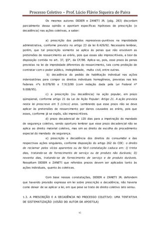 Processo Coletivo – Prof. Lúcio Flávio Siqueira de Paiva
42
Os mesmos autores DIDIER e ZANETI JR. (pág. 283) discordam
parcialmente dessa opinião e apontam específicas hipóteses de prescrição (e
decadência) nas ações coletivas, a saber:
a) prescrição dos pedidos repressivos-punitivos na improbidade
administrativa, conforme previsto no artigo 23 da lei 8.429/92. Necessário lembrar,
porém, que tal prescrição somente se aplica às penas que não envolvem as
pretensões de ressarcimento ao erário, pois que essas são imprescritíveis, a teor da
disposição contida no art. 37, §5°, da CF/88. Aplica-se, pois, esse prazo às penas
previstas na lei de improbidade diferentes do ressarcimento, tais como proibição de
contratar com o poder público, inelegibilidade, multa civil, entre outras.
b) decadência do pedido de habilitação individual nas ações
indenizatórias para compor os direitos individuais homogêneos, previstas nas leis
federais n°s 8.078/90 e 7.913/89 (com redação dada pela Lei Federal n°
9.008/95).
c) a prescrição (ou decadência) na ação popular, em prazo
qüinqüenal, conforme artigo 21 da Lei de Ação Popular: Artigo 21. A ação prevista
nesta lei prescreve em 5 (cinco) anos. Lembrando que esse prazo não se deve
aplicar às pretensões de ressarcimento por danos causados ao erário, pois que
esses, conforme já se expôs, são imprescritíveis.
d) prazo decadencial de 120 dias para a impetração do mandado
de segurança coletivo, sendo oportuno lembrar que esse prazo decadencial não se
aplica ao direito material coletivo, mas sim ao direito de escolha do procedimento
especial do mandado de segurança.
e) prescrição e decadência dos direitos do consumidor e das
respectivas ações singulares, conforme disposição do artigo 262 do CDC: o direito
de reclamar pelos vícios aparentes ou de fácil constatação caduca em: I) trinta
dias, tratando-se de fornecimento de serviço ou de produto não duráveis; II)
noventa dias, tratando-se de fornecimento de serviço e de produto duráveis.
Ressaltam DIDIER e ZANETI que referidos prazos devem ser aplicados tanto às
ações individuais, quanto às coletivas.
Com base nessas constatações, DIDIER e ZANETI JR. defendem
que havendo previsão expressa em lei sobre prescrição e decadência, não haveria
como deixar de se aplicar a lei, em que pese se trate de direito coletivo lato sensu.
1.3. A PRESCRIÇÃO E A DECADÊNCIA NO PROCESSO COLETIVO: UMA TENTATIVA
DE SISTEMATIZAÇÃO (VISÃO DO AUTOR DA APOSTILA)
 