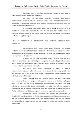 Processo Coletivo – Prof. Lúcio Flávio Siqueira de Paiva
43
Pensamos que as opiniões doutrinárias citadas no item anterior
estão a merecer uma melhor sistematização.
De fato, não se pode pretender emprestar aos direitos
essencialmente coletivos (difusos e coletivos stricto sensu) a mesma sistemática de
prescrição e decadência aplicável aos direitos individuais homogêneos, que são
apenas acidentalmente coletivos.
É necessário reconhecer, assim, que o regime de prescrição e da
decadência deverá ser analisado de uma maneira para dos direitos difusos e
coletivos stricto sensu e de outra para os direitos individuais homogêneos,
conforme se expõe a seguir.
1.3.1. A PRESCRIÇÃO E DECADÊNCIA NOS DIREITOS ESSENCIALMENTE
COLETIVOS
Consideramos que, salvo regra legal expressa em sentido
contrário, as ações que tratem sobre a proteção a direitos difusos e coletivos stricto
sensu devem ser consideradas ações perpétuas, ou seja, não submetidas a prazos
prescricionais ou decadenciais.
E assim o é por uma importante razão: como se sabe, os fatos
extintivos prescrição e decadência ligam-se à perda da pretensão por não exercício
desta, dentro de determinado prazo, por seu titular, à partir do momento em que
se torna exigível essa mesma pretensão.
Por outro lado, como igualmente se sabe, os direitos
essencialmente coletivos são indivisíveis e impassíveis de serem apropriados por
um indivíduo; seu titular é uma coletividade, indeterminada ou determinável, mas
sobretudo uma coletividade.
Ainda conforme as lições correntes da doutrina, essa coletividade
não tem como defender e exigir em juízo, por si mesma, seus direitos, razão pela
qual a lei instituiu um rol de legitimados extraordinários que farão, em nome
próprio, a representação dessa coletividade em juízo. Em palavras outras, a
coletividade, em si mesma considerada, não tem condições de exigir em juízo o
direito coletivo do qual é titular; depende sempre do legitimado extraordinário.
Parece-nos, assim, incomportável pensar em prescrição (ou
decadência) quando se tratar de direito difuso ou coletivo stricto sensu, exatamente
por não se poder apenar alguém – no caso a coletividade – por não ter exercido
uma pretensão se essa pretensão não era possível de ser por ela exercida pessoal e
diretamente.
 