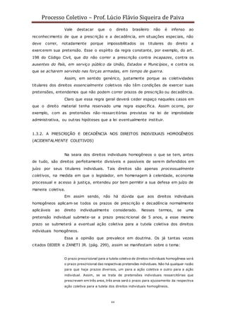 Processo Coletivo – Prof. Lúcio Flávio Siqueira de Paiva
44
Vale destacar que o direito brasileiro não é infenso ao
reconhecimento de que a prescrição e a decadência, em situações especiais, não
deve correr, notadamente porque impossibilitados os titulares do direito a
exercerem sua pretensão. Esse o espírito da regra constante, por exemplo, do art.
198 do Código Civil, que diz não correr a prescrição contra incapazes, contra os
ausentes do País, em serviço público da União, Estados e Municípios, e contra os
que se acharem servindo nas forças armadas, em tempo de guerra.
Assim, em sentido genérico, justamente porque as coletividades
titulares dos direitos essencialmente coletivos não têm condições de exercer suas
pretensões, entendemos que não podem correr prazos de prescrição ou decadência.
Claro que essa regra geral deverá ceder espaço naqueles casos em
que o direito material tenha reservado uma regra específica. Assim ocorre, por
exemplo, com as pretensões não-ressarcitórias previstas na lei de improbidade
administrativa, ou outras hipóteses que a lei eventualmente instituir.
1.3.2. A PRESCRIÇÃO E DECADÊNCIA NOS DIREITOS INDIVIDUAIS HOMOGÊNEOS
(ACIDENTALMENTE COLETIVOS)
Na seara dos direitos individuais homogêneos o que se tem, antes
de tudo, são direitos perfeitamente divisíveis e passíveis de serem defendidos em
juízo por seus titulares individuais. Tais direitos são apenas processualmente
coletivos, na medida em que o legislador, em homenagem à celeridade, economia
processual e acesso à justiça, entendeu por bem permitir a sua defesa em juízo de
maneira coletiva.
Em assim sendo, não há dúvida que aos direitos individuais
homogêneos aplicam-se todos os prazos de prescrição e decadência normalmente
aplicáveis ao direito individualmente considerado. Nesses termos, se uma
pretensão individual submete-se a prazo prescricional de 5 anos, a esse mesmo
prazo se submeterá a eventual ação coletiva para a tutela coletiva dos direitos
individuais homogêneos.
Essa a opinião que prevalece em doutrina. Os já tantas vezes
citados DIDIER e ZANETI JR. (pág. 299), assim se manifestam sobre o tema:
O prazo prescricional para a tutela coletiva de direitos individuais homogêneos será
o prazo prescricional das respectivas pretensões individuais. Não há qualquer razão
para que haja prazos diversos, um para a ação coletiva e outro para a ação
individual. Assim, se se trata de pretensões individuais ressarcitórias que
prescrevem em três anos, três anos será o prazo para ajuizamento da respectiva
ação coletiva para a tutela dos direitos individuais homogêneos.
 