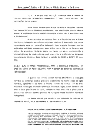 Processo Coletivo – Prof. Lúcio Flávio Siqueira de Paiva
45
1.3.2.1. A PROPOSITURA DA AÇÃO COLETIVA PARA A DEFESA DE
DIREITO INDIVIDUAL HOMOGÊNEO INTERROMPE O PRAZO PRESCRICIONAL DAS
PRETENSÕES INDIVIDUAIS?
Ainda dentro do tema prescrição e decadência das ações coletivas
para defesa de direitos individuais homogêneos, uma interessante questão merece
análise: a propositura da ação coletiva interrompe o prazo para o ajuizamento das
ações individuais?
A resposta deve ser positiva. Caso a ação coletiva para a defesa
dos direitos individuais homogêneos não fosse suficiente à interrupção dos prazos
prescricionais para as pretensões individuais, isso acabaria forçando que os
legitimados individuais propusessem suas ações com o fito de se forrarem aos
efeitos da prescrição. Restaria, assim, ao menos em parte, comprometido o
principal objetivo da tutela coletiva, qual seja, evitar a proliferação de demandas
essencialmente idênticas. Essa, também, a opinião de DIDIER e ZANETI JR (pág.
296).
1.3.2.2. QUAL O PRAZO PRESCRICIONAL PARA A EXECUÇÃO INDIVIDUAL, EM
CASO DE ÊXITO NA AÇÃO COLETIVA PARA A DEFESA DE DIREITOS INDIVIDUAIS
HOMOGÊNEOS?
A questão não deveria causar maiores dificuldades: a execução
individual da sentença coletiva prescreve exatamente no mesmo prazo da ação
individual, aplicando-se ao tema a máxima contida na Súmula 150 do STF:
Prescreve a execução no mesmo prazo que prescreve a ação. Assim, sendo de três
anos o prazo prescricional da ação, também de três anos será o prazo para a
execução da sentença coletiva proferida na ação para defesa de direitos individuais
homogêneos.
Foi nesse sentido que decidiu o STJ, conforme se constata do
Informativo n° 484, de 26 de setembro a 7 de outubro de 2011.
PRAZO. PRESCRIÇÃO. EXECUÇÃO INDIVIDUAL. AÇÃO COLETIVA.
Trata-se, na origem, de pedido de cumprimento individual de sentença proferida
em ação civil pública que condenou instituição financeira a pagar poupadores com
contas iniciadas e/ou renovadas até 15/6/1987 e 15/1/1989, os expurgos
inflacionários referentes aos meses de junho de 1987 a janeiro de 1989, e juros de
0,5% ao mês. O Min. Relator afirmou que para a análise da quaestio juris deve-se
ater aos seguintes aspectos: I – na execução, não se deduz pretensão nova,
mas aquela antes deduzida na fase de conhecimento, com o acréscimo de
estar embasado por um título executivo judicial que viabiliza atos
 