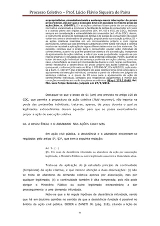 Processo Coletivo – Prof. Lúcio Flávio Siqueira de Paiva
46
expropriatórios, consubstanciando a sentença marco interruptor do prazo
prescricional, daí por que a execução deve ser ajuizada no mesmo prazo da
ação (Súm. n. 150-STF); II – as ações coletivas fazem parte de um arcabouço
normativo vocacionado a promover a facilitação da defesa do consumidor em juízo
e o acesso pleno aos órgãos judiciários (art. 6º, VII e VIII, do CDC), levando
sempre em consideração a vulnerabilidade do consumidor (art. 4º do CDC). Assim,
o instrumento próprio de facilitação de defesa e de acesso do consumidor não pode
voltar-se contra o destinatário de proteção, prejudicando sua situação jurídica; III –
as ações coletivas inseridas em um microssistema próprio e com regras
particulares, sendo que das diferenças substanciais entre tutela individual e coletiva
mostra-se razoável a aplicação de regras diferenciadas entre os dois sistemas. Do
exposto, concluiu que o prazo para o consumidor ajuizar ação individual de
conhecimento, a partir do qual lhe poderá ser aberta a via da execução, independe
do ajuizamento da ação coletiva, e não é por essa prejudicada, regendo-se por
regras próprias e vinculadas ao tipo de cada pretensão deduzida. Porém, quando se
tratar de execução individual de sentença proferida em ação coletiva, como no
caso, o beneficiário se insere em microssistema diverso e com regras pertinentes,
sendo necessária a observância do prazo próprio das ações coletivas, que é
quinquenal, conforme já firmado no REsp 1.070.896-SC, DJe 4/8/2010, aplicando-
se a Súm. n. 150-STF. Daí o beneficiário de ação coletiva teria cinco anos para o
ajuizamento da execução individual, contados a partir do trânsito em julgado de
sentença coletiva, e o prazo de 20 anos para o ajuizamento de ação de
conhecimento individual, contados dos respectivos pagamentos a menor das
correções monetárias em razão dos planos econômicos. REsp 1.275.215-RS, Rel.
Min. Luis Felipe Salomão, julgado em 27/9/2011.
Destaque-se que o prazo de 01 (um) ano previsto no artigo 100 do
CDC, que permite a propositura da ação coletiva (fluid recovery), não importa na
perda das pretensões individuais; trata-se, apenas, de prazo durante o qual os
legitimados extraordinários devem aguardar para que se possa eventualmente
propor a ação de execução coletiva.
02. A DESISTÊNCIA E O ABANDONO NAS AÇÕES COLETIVAS
Em ação civil pública, a desistência e o abandono encontram-se
regulados pelo artigo 5°, §3°, que tem a seguinte redação:
Art. 5◦. (...)
§3◦. Em caso de desistência infundada ou abandono da ação por associação
legitimada, o Ministério Público ou outro legitimado assumirá a titularidade ativa.
Trata-se da aplicação do já estudado princípio da continuidade
(temperada) da ação coletiva, e que merece atenção a duas observações: (i) não
se trata de abandono da demanda coletiva apenas por associação, mas por
qualquer legitimado; (ii) a continuidade também é dita temperada, pois não pode
obrigar o Ministério Público ou outro legitimado extraordinário a dar
prosseguimento a uma demanda infundada.
Note-se que a lei regula hipótese de desistência infundada, sendo
que há em doutrina opiniões no sentido de que a desistência fundada é possível no
âmbito da ação civil pública. DIDIER e ZANETI JR. (pág. 318), citando a lição de
 