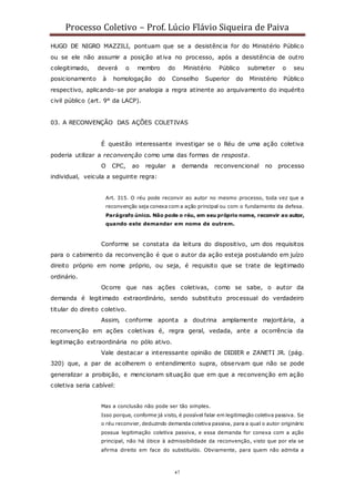 Processo Coletivo – Prof. Lúcio Flávio Siqueira de Paiva
47
HUGO DE NIGRO MAZZILI, pontuam que se a desistência for do Ministério Público
ou se ele não assumir a posição ativa no processo, após a desistência de outro
colegitimado, deverá o membro do Ministério Público submeter o seu
posicionamento à homologação do Conselho Superior do Ministério Público
respectivo, aplicando-se por analogia a regra atinente ao arquivamento do inquérito
civil público (art. 9° da LACP).
03. A RECONVENÇÃO DAS AÇÕES COLETIVAS
É questão interessante investigar se o Réu de uma ação coletiva
poderia utilizar a reconvenção como uma das formas de resposta.
O CPC, ao regular a demanda reconvencional no processo
individual, veicula a seguinte regra:
Art. 315. O réu pode reconvir ao autor no mesmo processo, toda vez que a
reconvenção seja conexa com a ação principal ou com o fundamento da defesa.
Parágrafo único. Não pode o réu, em seu próprio nome, reconvir ao autor,
quando este demandar em nome de outrem.
Conforme se constata da leitura do dispositivo, um dos requisitos
para o cabimento da reconvenção é que o autor da ação esteja postulando em juízo
direito próprio em nome próprio, ou seja, é requisito que se trate de legitimado
ordinário.
Ocorre que nas ações coletivas, como se sabe, o autor da
demanda é legitimado extraordinário, sendo substituto processual do verdadeiro
titular do direito coletivo.
Assim, conforme aponta a doutrina amplamente majoritária, a
reconvenção em ações coletivas é, regra geral, vedada, ante a ocorrência da
legitimação extraordinária no pólo ativo.
Vale destacar a interessante opinião de DIDIER e ZANETI JR. (pág.
320) que, a par de acolherem o entendimento supra, observam que não se pode
generalizar a proibição, e mencionam situação que em que a reconvenção em ação
coletiva seria cabível:
Mas a conclusão não pode ser tão simples.
Isso porque, conforme já visto, é possível falar em legitimação coletiva passiva. Se
o réu reconvier, deduzindo demanda coletiva passiva, para a qual o autor originário
possua legitimação coletiva passiva, e essa demanda for conexa com a ação
principal, não há óbice à admissibilidade da reconvenção, visto que por ela se
afirma direito em face do substituído. Obviamente, para quem não admita a
 