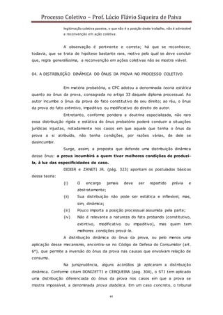 Processo Coletivo – Prof. Lúcio Flávio Siqueira de Paiva
48
legitimação coletiva passiva, o que não é a posição deste trabalho, não é admissível
a reconvenção em ação coletiva.
A observação é pertinente e correta; há que se reconhecer,
todavia, que se trata de hipótese bastante rara, motivo pelo qual se deve concluir
que, regra generalíssima, a reconvenção em ações coletivas não se mostra viável.
04. A DISTRIBUIÇÃO DINÂMICA DO ÔNUS DA PROVA NO PROCESSO COLETIVO
Em matéria probatória, o CPC adotou a denominada teoria estática
quanto ao ônus da prova, consagrada no artigo 33 daquele diploma processual. Ao
autor incumbe o ônus da prova do fato constitutivo de seu direito; ao réu, o ônus
da prova do fato extintivo, impeditivo ou modificativo do direito do autor.
Entretanto, conforme pondera a doutrina especializada, não raro
essa distribuição rígida e estática do ônus probatório poderá conduzir a situações
jurídicas injustas, notadamente nos casos em que aquele que tenha o ônus da
prova a si atribuído, não tenha condições, por razões várias, de dele se
desincumbir.
Surge, assim, a proposta que defende uma distribuição dinâmica
desse ônus: a prova incumbirá a quem tiver melhores condições de produzi-
la, à luz das especificidades do caso.
DIDIER e ZANETI JR. (pág. 323) apontam os postulados básicos
dessa teoria:
(i) O encargo jamais deve ser repartido prévia e
abstratamente;
(ii) Sua distribuição não pode ser estática e inflexível, mas,
sim, dinâmica;
(iii) Pouco importa a posição processual assumida pela parte;
(iv) Não é relevante a natureza do fato probando (constitutivo,
extintivo, modificativo ou impeditivo), mas quem tem
melhores condições prová-lo.
A distribuição dinâmica do ônus da prova, ou pelo menos uma
aplicação desse mecanismo, encontra-se no Código de Defesa do Consumidor (art.
6°), que permite a inversão do ônus da prova nas causas que envolvam relação de
consumo.
Na jurisprudência, alguns acórdãos já aplicaram a distribuição
dinâmica. Conforme citam DONIZETTI e CERQUEIRA (pag. 304), o STJ tem aplicado
uma distribuição diferenciada do ônus da prova nos casos em que a prova se
mostra impossível, a denominada prova diabólica. Em um caso concreto, o tribunal
 
