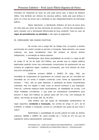Processo Coletivo – Prof. Lúcio Flávio Siqueira de Paiva
49
entendeu ser impossível ao autor de uma ação provar que, à época da ditadura
militar, fora demitido por motivos de natureza política, razão pela qual atribuiu à
parte ré o ônus de provar que a demissão se deu independentemente de motivação
política.
Regra importante: a distribuição dinâmica do ônus da prova deve
ser feita pelo juiz antes da fase instrutória do processo, a fim de não surpreender a
parte onerada com a distribuição diferenciada do ônus probandi. Trata-se, pois, de
regra de procedimento ou atividade e não regra de julgamento.
05. CONCILIAÇÃO NAS CAUSAS COLETIVAS
De acordo com o artigo 841 do Código Civil, só quanto a direitos
patrimoniais de caráter privado se permite a transação. Nada obstante, nas causas
coletivas, nas quais normalmente (mas não sempre) se discute direitos
indisponíveis, a conciliação se mostra possível.
Manifestação clara dessa possibilidade de acordo é a regra do §6°
do artigo 5° da Lei de Ação Civil Pública, que permite que os órgãos públicos
legitimados poderão tomar dos interessados compromisso de ajustamento de sua
conduta às exigências legais, mediante cominações, que terá eficácia de título
executivo extrajudicial.
Conforme ensinam DIDIER e ZANETI JR. (pág. 326), por
intermédio do compromisso de ajustamento de conduta (que por ser veiculado por
intermédio de um termo é também conhecido c omo Termo de Ajustamento de
Conduta – TAC), não se pode dispensar a satisfação do direito transindividual
vulnerado, mas sim regular o modo como se deverá promover a sua reparação.
Trata-se, conforme explicam esses doutrinadores, de modalidade de acordo, c om
nítida finalidade conciliatória, e que pode ser extrajudicial (normalmente para
prevenir a Ação Civil Pública) ou judicial (para pôr fim a ela, com resolução do
mérito, nos termos do artigo 269, III, do CPC).
Vale lembrar que nas ações de improbidade administrativa há
regra específica vendando a transação, nos termos do artigo 17, §1°, da lei
8.429/92: é vedada a transação, acordo ou conciliação nas ações de que trata o
caput”.
Reafirmando a possibilidade de acordo judicial em sede de direitos
coletivos, DIDIER e ZANETI JR. citam acórdão da 1 Turma do STJ em que tal
expediente restou expressamente autorizado:
PROCESSO CIVIL – AÇÃO CIVIL PÚBLICA POR DANO AMBIENTAL – AJUSTAMENTO
DE CONDUTA – TRANSAÇÃO DO MINISTÉRIO PÚBLICO – POSSIBILIDADE.
 