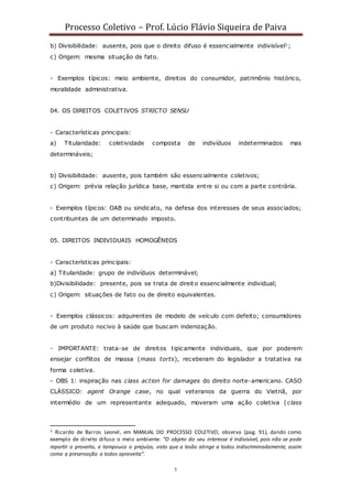 Processo Coletivo – Prof. Lúcio Flávio Siqueira de Paiva
5
b) Divisibilidade: ausente, pois que o direito difuso é essencialmente indivisível1;
c) Origem: mesma situação de fato.
- Exemplos típicos: meio ambiente, direitos do consumidor, patrimônio histórico,
moralidade administrativa.
04. OS DIREITOS COLETIVOS STRICTO SENSU
- Características principais:
a) Titularidade: coletividade composta de indivíduos indeterminados mas
determináveis;
b) Divisibilidade: ausente, pois também são essencialmente coletivos;
c) Origem: prévia relação jurídica base, mantida entre si ou com a parte contrária.
- Exemplos típicos: OAB ou sindicato, na defesa dos interesses de seus associados;
contribuintes de um determinado imposto.
05. DIREITOS INDIVIDUAIS HOMOGÊNEOS
- Características principais:
a) Titularidade: grupo de indivíduos determinável;
b)Divisibilidade: presente, pois se trata de direito essencialmente individual;
c) Origem: situações de fato ou de direito equivalentes.
- Exemplos clássicos: adquirentes de modelo de veículo com defeito; consumidores
de um produto nocivo à saúde que buscam indenização.
- IMPORTANTE: trata-se de direitos tipicamente individuais, que por poderem
ensejar conflitos de massa (mass torts), receberam do legislador a tratativa na
forma coletiva.
- OBS 1: inspiração nas class action for damages do direito norte-americano. CASO
CLÁSSICO: agent Orange case, no qual veteranos da guerra do Vietnã, por
intermédio de um representante adequado, moveram uma ação coletiva (class
1 Ricardo de Barros Leonel, em MANUAL DO PROCESSO COLETIVO, observa (pag. 91), dando como
exemplo de direito difuso o meio ambiente: “O objeto do seu interesse é indivisível, pois não se pode
repartir o proveito, e tampouco o prejuízo, visto que a lesão atinge a todos indiscriminadamente, assim
como a preservação a todos aproveita”.
 