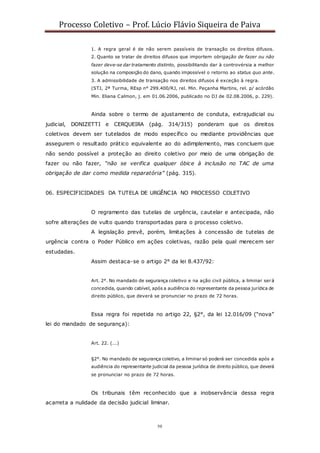 Processo Coletivo – Prof. Lúcio Flávio Siqueira de Paiva
50
1. A regra geral é de não serem passíveis de transação os direitos difusos.
2. Quanto se tratar de direitos difusos que importem obrigação de fazer ou não
fazer deve-se dar tratamento distinto, possibilitando dar à controvérsia a melhor
solução na composição do dano, quando impossível o retorno ao status quo ante.
3. A admissibilidade de transação nos direitos difusos é exceção à regra.
(STJ, 2ª Turma, REsp n° 299.400/RJ, rel. Min. Peçanha Martins, rel. p/ acórdão
Min. Eliana Calmon, j. em 01.06.2006, publicado no DJ de 02.08.2006, p. 229).
Ainda sobre o termo de ajustamento de conduta, extrajudicial ou
judicial, DONIZETTI e CERQUEIRA (pág. 314/315) ponderam que os direitos
coletivos devem ser tutelados de modo específico ou mediante providências que
assegurem o resultado prático equivalente ao do adimplemento, mas concluem que
não sendo possível a proteção ao direito coletivo por meio de uma obrigação de
fazer ou não fazer, “não se verifica qualquer óbice à inclusão no TAC de uma
obrigação de dar como medida reparatória” (pág. 315).
06. ESPECIFICIDADES DA TUTELA DE URGÊNCIA NO PROCESSO COLETIVO
O regramento das tutelas de urgência, cautelar e antecipada, não
sofre alterações de vulto quando transportadas para o processo coletivo.
A legislação prevê, porém, limitações à concessão de tutelas de
urgência contra o Poder Público em ações coletivas, razão pela qual merecem ser
estudadas.
Assim destaca-se o artigo 2° da lei 8.437/92:
Art. 2°. No mandado de segurança coletivo e na ação civil pública, a liminar será
concedida, quando cabível, após a audiência do representante da pessoa jurídica de
direito público, que deverá se pronunciar no prazo de 72 horas.
Essa regra foi repetida no artigo 22, §2°, da lei 12.016/09 (“nova”
lei do mandado de segurança):
Art. 22. (...)
§2°. No mandado de segurança coletivo, a liminar só poderá ser concedida após a
audiência do representante judicial da pessoa jurídica de direito público, que deverá
se pronunciar no prazo de 72 horas.
Os tribunais têm reconhecido que a inobservância dessa regra
acarreta a nulidade da decisão judicial liminar.
 