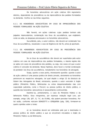 Processo Coletivo – Prof. Lúcio Flávio Siqueira de Paiva
52
Os honorários advocatícios em ação coletiva têm regramento
distinto, dependendo da procedência ou da improcedência dos pedidos formulados
na demanda. Confira-se nas linhas seguintes.
6.1.1. OS HONORÁRIOS ADVOCATÍCIOS EM CASO DE IMPROCEDÊNCIA DOS
PEDIDOS FORMULADOS NA AÇÃO COLETIVA
Não haverá, em ações coletivas cujos pedidos tenham sido
julgados improcedentes, condenação nos ônus da sucumbência, que englobam,
como se sabe, as despesas processuais e os honorários advocatícios.
Sucumbindo, pois, o autor coletivo, não deverá ser condenado ‘nos
ônus da sucumbência, ressalvado o caso de litigância de má-fé, antes já apontado.
7.1.2. OS HONORÁRIOS ADVOCATÍCIOS EM CASO DE PROCEDÊNCIA DOS
PEDIDOS FORMULADOS NA AÇÃO COLETIVA
Se os ônus da sucumbência não devem ser suportados pelo autor
coletivo em caso de improcedência dos pedidos formulados, o mesmo regime não
se aplica em casos de procedência dos pedidos, ou seja, nos casos em que o autor
coletivo é vencedor da demanda. Nessa hipótese, deve haver a normal condenação
do perdedor nos ônus da sucumbência, notadamente nos honorários de advogado.
Surge, quanto a esse ponto, interessante questão: quando o autor
da ação coletiva é uma pessoa jurídica de direito privado, obviamente os honorários
pertencem ao respectivo advogado, tal qual dispõe o artigo 22 do Estatuto da
Ordem dos Advogados do Brasil; entretanto, quando o autor vencedor é órgão
público (Ministério Público, Defensorias ou entes despersonalizados mas com
capacidade judiciária, como o Procon) ou pessoa jurídica de direito público, a
questão dos honorários advocatícios é razoavelmente controvertida.
Examine-se, primeiramente, o caso do Ministério Público e da
Defensoria Pública. Seus integrantes, por expressa vedação legal (ver, por
exemplo, artigo 128, §5°, II, “a”, da CF/88), não podem perceber honorários. Por
tal razão, conforme noticiam DONIZETTI e CERQUERIA (pág. 328), formaram-se
quatro opiniões sobre o tema:
a) os honorários devem ser arbitrados pelo juiz e destinados à
pessoa jurídica de direito público a que se encontram vinculados o órgão do
Ministério Público ou da Defensoria;
 