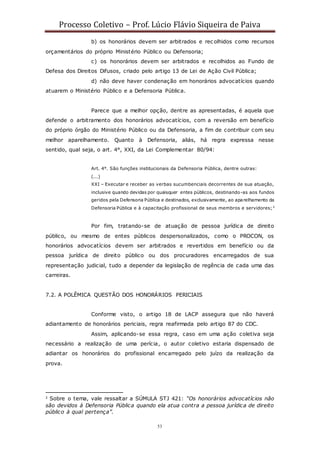 Processo Coletivo – Prof. Lúcio Flávio Siqueira de Paiva
53
b) os honorários devem ser arbitrados e rec olhidos como recursos
orçamentários do próprio Ministério Público ou Defensoria;
c) os honorários devem ser arbitrados e recolhidos ao Fundo de
Defesa dos Direitos Difusos, criado pelo artigo 13 de Lei de Ação Civil Pública;
d) não deve haver condenação em honorários advocatícios quando
atuarem o Ministério Público e a Defensoria Pública.
Parece que a melhor opção, dentre as apresentadas, é aquela que
defende o arbitramento dos honorários advocatícios, com a reversão em benefício
do próprio órgão do Ministério Público ou da Defensoria, a fim de contribuir com seu
melhor aparelhamento. Quanto à Defensoria, aliás, há regra expressa nesse
sentido, qual seja, o art. 4°, XXI, da Lei Complementar 80/94:
Art. 4°. São funções institucionais da Defensoria Pública, dentre outras:
(...)
XXI – Executar e receber as verbas sucumbenciais decorrentes de sua atuação,
inclusive quando devidas por quaisquer entes públicos, destinando-as aos fundos
geridos pela Defensoria Pública e destinados, exclusivamente, ao aparelhamento da
Defensoria Pública e à capacitação profissional de seus membros e servidores;2
Por fim, tratando-se de atuação de pessoa jurídica de direito
público, ou mesmo de entes públicos despersonalizados, como o PROCON, os
honorários advocatícios devem ser arbitrados e revertidos em benefício ou da
pessoa jurídica de direito público ou dos procuradores encarregados de sua
representação judicial, tudo a depender da legislação de regência de cada uma das
carreiras.
7.2. A POLÊMICA QUESTÃO DOS HONORÁRIOS PERICIAIS
Conforme visto, o artigo 18 de LACP assegura que não haverá
adiantamento de honorários periciais, regra reafirmada pelo artigo 87 do CDC.
Assim, aplicando-se essa regra, caso em uma ação coletiva seja
necessário a realização de uma perícia, o autor coletivo estaria dispensado de
adiantar os honorários do profissional encarregado pelo juízo da realização da
prova.
2 Sobre o tema, vale ressaltar a SÚMULA STJ 421: “Os honorários advocatícios não
são devidos à Defensoria Pública quando ela atua contra a pessoa jurídica de direito
público à qual pertença”.
 