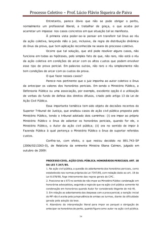 Processo Coletivo – Prof. Lúcio Flávio Siqueira de Paiva
54
Entretanto, parece óbvio que não se pode obrigar o perito,
normalmente um profissional liberal, a trabalhar de graça, o que acaba por
acarretar um impasse nos casos concretos em que situação tal se manifesta.
À primeira vista poder-se-ia pensar em transferir tal ônus ao réu
da ação coletiva, lançando mão o juiz, inclusive, da regra de distribuição dinâmica
do ônus da prova, que tem aplicação reconhecida na seara do processo coletivo.
Ocorre que tal solução, que até pode resolver alguns casos, não
funciona em todas as hipóteses, pelo simples fato de que, não raro, não está o réu
da ação coletiva em condições de arcar com os altos c ustos que podem envolver
esse tipo de prova pericial. Em palavras outras, não raro o réu simplesmente não
tem condições de arcar com os custos da prova.
O que fazer nesses casos?
Parece-nos pertinente que o juiz imponha ao autor coletivo o ônus
da antecipar os valores dos honorários periciais. Em sendo o Ministério Público, a
Defensoria Pública ou uma associação, por exemplo, excelente opção é a utilização
de verbas do fundo de defesa dos direitos difusos, criado pelo artigo 13 da Lei de
Ação Civil Pública.
Essa importante temática tem sido objeto de decisões recentes do
Superior Tribunal de Justiça, que analisou casos de ação civil pública proposta pelo
Ministério Público, tendo o tribunal adotado dois caminhos: (i) ora impor ao próprio
Ministério Público o ônus de adiantar os honorários periciais, quando for ele, o
Ministério Público, o Autor da ação civil pública; (ii) ora no sentido de impor à
Fazenda Pública à qual pertença o Ministério Público o ônus de suportar referidos
custos.
Confira-se, com efeito, o que restou decidido no 891.743-SP
(2006/0213263-0), de Relatoria da eminente Ministra Eliana Calmon, julgado em
outubro de 2009:
PROCESSO CIVIL. AÇÃO CIVIL PÚBLICA. HONORÁRIOS PERICIAIS. ART. 18
DA LEI 7.347/85.
1. Na ação civil pública, a questão do adiantamento dos honorários periciais, como
estabelecido nas normas próprias da Lei 7347/85, com redação dada ao art. 18 da
Lei 8.078/90, foge inteiramente das regras gerais do CPC.
2. Posiciona-se o STJ no sentido de não impor ao Ministério Público condenação em
honorários advocatícios, seguindo a regra de que na ação civil pública somente há
condenação em honorários quando Autor for considerado litigante de má -fé.
3. Em relação ao adiantamento das despesas com a prova pericial, a isenção inicial
do MP não é aceita pela jurisprudência de ambas as turmas, diante da dificuldade
gerada pela adoção da tese.
4. Abandono da interpretação literal para impor ao parquet a obrigação de
antecipar os honorários de perito, quando figure como autor na ação civil pública.
 