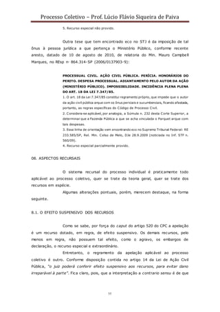 Processo Coletivo – Prof. Lúcio Flávio Siqueira de Paiva
55
5. Recurso especial não provido.
Outra tese que tem encontrado eco no STJ é da imposição de tal
ônus à pessoa jurídica a que pertença o Ministério Público, conforme recente
aresto, datado de 10 de agosto de 2010, de relatoria do Min. Mauro Campbell
Marques, no REsp n◦ 864.314-SP (2006/0137903-9):
PROCESSUAL CIVIL. AÇÃO CIVIL PÚBLICA. PERÍCIA. HONORÁRIOS DO
PERITO. DESPESA PROCESSUAL. ADIANTAMENTO PELO AUTOR DA AÇÃO
(MINISTÉRIO PÚBLICO). IMPOSSIBILIDADE. INCIDÊNCIA PLENA PLENA
DO ART. 18 DA LEI 7.347/85.
1. O art. 18 da Lei 7.347/85 constitui regramento próprio, que impede que o autor
da ação civil pública arque com os ônus periciais e sucumbenciais, ficando afastada,
portanto, as regras específicas do Código de Processo Civil.
2. Considera-se aplicável, por analogia, a Súmula n. 232 desta Corte Superior, a
determinar que a Fazenda Pública a que se acha vinculada o Parquet arque com
tais despesas.
3. Essa linha de orientação vem encontrando eco no Supremo Tribunal Federal: RE
233.585/SP, Rel. Min. Celso de Melo, DJe 28.9.2009 (noticiada no Inf. STF n.
560/09).
4. Recurso especial parcialmente provido.
08. ASPECTOS RECURSAIS
O sistema recursal do processo individual é praticamente todo
aplicável ao processo coletivo, quer se trate da teoria geral, quer se trate dos
recursos em espécie.
Algumas alterações pontuais, porém, merecem destaque, na forma
seguinte.
8.1. O EFEITO SUSPENSIVO DOS RECURSOS
Como se sabe, por força do caput do artigo 520 do CPC a apelação
é um recurso dotado, em regra, de efeito suspensivo. Os demais recursos, pelo
menos em regra, não possuem tal efeito, como o agravo, os embargos de
declaração, o recurso especial e extraordinário.
Entretanto, o regramento da apelação aplicável ao processo
coletivo é outro. Conforme disposição contida no artigo 14 da Lei de Ação Civil
Pública, “o juiz poderá conferir efeito suspensivo aos recursos, para evitar dano
irreparável à parte”. Fica claro, pois, que a interpretação a contrario sensu é de que
 