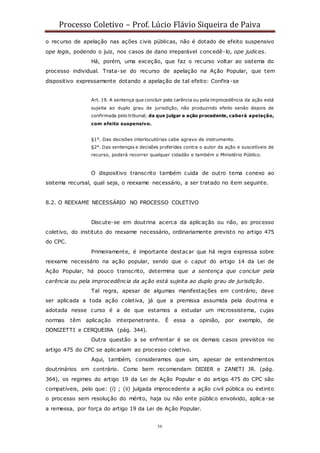 Processo Coletivo – Prof. Lúcio Flávio Siqueira de Paiva
56
o recurso de apelação nas ações civis públicas, não é dotado de efeito suspensivo
ope legis, podendo o juiz, nos casos de dano irreparável concedê-lo, ope judices.
Há, porém, uma exceção, que faz o recurso voltar ao sistema do
processo individual. Trata-se do recurso de apelação na Ação Popular, que tem
dispositivo expressamente dotando a apelação de tal efeito: Confira-se
Art. 19. A sentença que concluir pela carência ou pela improcedência da ação está
sujeita ao duplo grau de jurisdição, não produzindo efeito senão depois de
confirmada pelo tribunal; da que julgar a ação procedente, caberá apelação,
com efeito suspensivo.
§1°. Das decisões interlocutórias cabe agravo de instrumento.
§2°. Das sentenças e decisões proferidas contra o autor da ação e suscetíveis de
recurso, poderá recorrer qualquer cidadão e também o Ministério Público.
O dispositivo transcrito também cuida de outro tema conexo ao
sistema recursal, qual seja, o reexame necessário, a ser tratado no item seguinte.
8.2. O REEXAME NECESSÁRIO NO PROCESSO COLETIVO
Discute-se em doutrina acerca da aplicação ou não, ao processo
coletivo, do instituto do reexame necessário, ordinariamente previsto no artigo 475
do CPC.
Primeiramente, é importante destacar que há regra expressa sobre
reexame necessário na ação popular, sendo que o caput do artigo 14 da Lei de
Ação Popular, há pouco transcrito, determina que a sentença que concluir pela
carência ou pela improcedência da ação está sujeita ao duplo grau de jurisdição.
Tal regra, apesar de algumas manifestações em contrário, deve
ser aplicada a toda ação coletiva, já que a premissa assumida pela doutrina e
adotada nesse curso é a de que estamos a estudar um microssistema, cujas
normas têm aplicação interpenetrante. É essa a opinião, por exemplo, de
DONIZETTI e CERQUEIRA (pág. 344).
Outra questão a se enfrentar é se os demais casos previstos no
artigo 475 do CPC se aplicariam ao processo coletivo.
Aqui, também, consideramos que sim, apesar de entendimentos
doutrinários em contrário. Como bem recomendam DIDIER e ZANETI JR. (pág.
364), os regimes do artigo 19 da Lei de Ação Popular e do artigo 475 do CPC são
compatíveis, pelo que: (i) ; (ii) julgada improcedente a ação civil pública ou extinto
o processo sem resolução do mérito, haja ou não ente público envolvido, aplica-se
a remessa, por força do artigo 19 da Lei de Ação Popular.
 