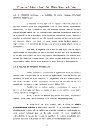 Processo Coletivo – Prof. Lúcio Flávio Siqueira de Paiva
57
8.3. O INTERESSE RECURSAL – A QUESTÃO DA COISA JULGADA SECUNDUM
EVENTUM PROBATIONIS
O interesse recursal aplicável ao processo individual aplica-se ao
processo coletivo quase que integralmente, com um único reparo: normalmente,
quem ganha, ou seja, o vencedor, não tem interesse recursal. Mas no processo
coletivo em pelo menos um caso o vencedor terá interesse: sabe-se que a sentença
de improcedência da ação coletiva pode dar-se por ausência de provas (secundum
eventum probationis), caso em que não obstará a propositura da mesma demanda
em momento futuro, com base em nova prova; sendo também possível a
improcedência com suficiência de provas, caso em que a coisa julgada opera-se
normalmente.
Pois bem, é cogitável que o réu de uma ação coletiva julgada
improcedente por insuficiência de provas pretenda recorrer para que o fundamento
da decisão seja alterado, de modo a reconhecer a improcedência com suficiência de
provas. Terá interesse recursal, nesse caso, pois o recurso será capaz de alçá-lo a
uma condição melhor do que a que se encontra antes do manejo da impugnação.
8.4. O RECURSO DE TERCEIRO INTERESSADO
Sendo autônoma e concorrente a legitimidade ativa no processo
coletivo (ver o roteiro dedicado ao estudo da legitimidade), torna-se possível que
proferidas decisões em ações coletivas, o colegitimado, que até aquele momento
não atuara no feito, o faça, ingressando com recurso na condição de terceiro
prejudicado, nos exatos termos facultados pelo art. 499 do CPC.
Também não se poderia afastar a possibilidade de recurso de
terceiro ao legitimado individual, nos casos em que a ação coletiva versar sobre
direitos individuais homogêneos.
Assim, o recurso de terceiro prejudicado funcionará, no processo
coletivo, assim como a assistência nas ações coletivas, na forma seguinte:
a) tratando-se de ação coletiva para a tutela de direito
essencialmente coletivo a intervenção recursal: (i) de legitimado individual é
absolutamente vedada, salvo a hipótese de uma ação coletiva que tutela direito que
seria também tutelável pela via da ação popular; (ii) sendo colegitimado
extraordinário, o manejo de recurso na qualidade de terceiro prejudicado será
possível, passando a atuar dali em diante como assistente litisconsorcial.
 