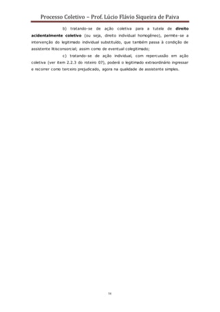 Processo Coletivo – Prof. Lúcio Flávio Siqueira de Paiva
58
b) tratando-se de ação coletiva para a tutela de direito
acidentalmente coletivo (ou seja, direito individual homogêneo), permite-se a
intervenção do legitimado individual substituído, que também passa à condição de
assistente litisconsorcial; assim como de eventual colegitimado;
c) tratando-se de ação individual, com repercussão em ação
coletiva (ver item 2.2.3 do roteiro 07), poderá o legitimado extraordinário ingressar
e recorrer como terceiro prejudicado, agora na qualidade de assistente simples.
 