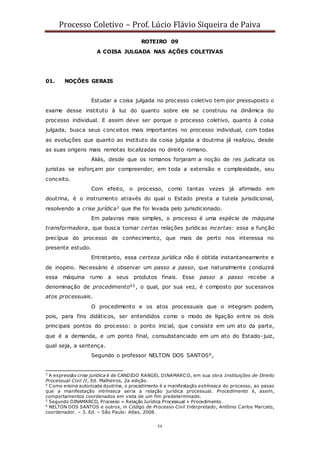 Processo Coletivo – Prof. Lúcio Flávio Siqueira de Paiva
59
ROTEIRO 09
A COISA JULGADA NAS AÇÕES COLETIVAS
01. NOÇÕES GERAIS
Estudar a coisa julgada no processo coletivo tem por pressuposto o
exame desse instituto à luz do quanto sobre ele se construiu na dinâmica do
processo individual. E assim deve ser porque o processo coletivo, quanto à coisa
julgada, busca seus conceitos mais importantes no processo individual, com todas
as evoluções que quanto ao instituto da coisa julgada a doutrina já realizou, desde
as suas origens mais remotas localizadas no direito romano.
Aliás, desde que os romanos forjaram a noção de res judicata os
juristas se esforçam por compreender, em toda a extensão e complexidade, seu
conceito.
Com efeito, o processo, como tantas vezes já afirmado em
doutrina, é o instrumento através do qual o Estado presta a tutela jurisdicional,
resolvendo a crise jurídica3 que lhe foi levada pelo jurisdicionado.
Em palavras mais simples, o processo é uma espécie de máquina
transformadora, que busca tornar certas relações jurídicas incertas: essa a função
precípua do processo de conhecimento, que mais de perto nos interessa no
presente estudo.
Entretanto, essa certeza jurídica não é obtida instantaneamente e
de inopino. Necessário é observar um passo a passo, que naturalmente conduzirá
essa máquina rumo a seus produtos finais. Esse passo a passo recebe a
denominação de procedimento45, o qual, por sua vez, é composto por sucessivos
atos processuais.
O procedimento e os atos processuais que o integram podem,
pois, para fins didáticos, ser entendidos como o modo de ligação entre os dois
principais pontos do processo: o ponto inicial, que c onsiste em um ato da parte,
que é a demanda, e um ponto final, consubstanciado em um ato do Estado-juiz,
qual seja, a sentença.
Segundo o professor NELTON DOS SANTOS6,
3
A expressão crise jurídica é de CANDIDO RANGEL DINAMARCO, em sua obra Instituições de Direito
Processual Civil II, Ed. Malheiros, 2a edição.
4
Como ensina autorizada doutrina, o procedimento é a manifestação extrínseca do processo, ao passo
que a manifestação intrínseca seria a relação jurídica processual. Procedimento é, assim,
comportamentos coordenados em vista de um fim predeterminado.
5
Segundo DINAMARCO, Processo = Relação Jurídica Processual + Procedimento.
6
NELTON DOS SANTOS e outros, in Código de Processo Civil Interpretado, Antônio Carlos Marcato,
coordenador. – 3. Ed. – São Paulo: Atlas, 2008.
 