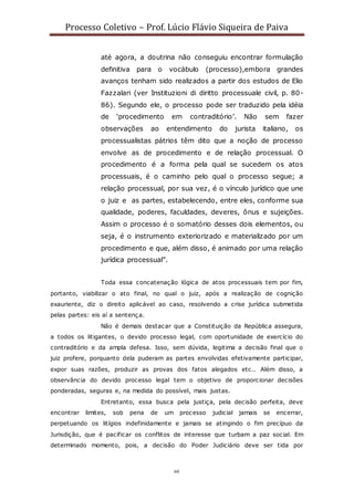 Processo Coletivo – Prof. Lúcio Flávio Siqueira de Paiva
60
até agora, a doutrina não conseguiu encontrar formulação
definitiva para o vocábulo (processo),embora grandes
avanços tenham sido realizados a partir dos estudos de Elio
Fazzalari (ver Instituzioni di diritto processuale civil, p. 80-
86). Segundo ele, o processo pode ser traduzido pela idéia
de ‘procedimento em contraditório’. Não sem fazer
observações ao entendimento do jurista italiano, os
processualistas pátrios têm dito que a noção de processo
envolve as de procedimento e de relação processual. O
procedimento é a forma pela qual se sucedem os atos
processuais, é o caminho pelo qual o processo segue; a
relação processual, por sua vez, é o vínculo jurídico que une
o juiz e as partes, estabelecendo, entre eles, conforme sua
qualidade, poderes, faculdades, deveres, ônus e sujeições.
Assim o processo é o somatório desses dois elementos, ou
seja, é o instrumento exteriorizado e materializado por um
procedimento e que, além disso, é animado por uma relação
jurídica processual”.
Toda essa concatenação lógica de atos processuais tem por fim,
portanto, viabilizar o ato final, no qual o juiz, após a realização de cognição
exauriente, diz o direito aplicável ao caso, resolvendo a crise jurídica submetida
pelas partes: eis aí a sentença.
Não é demais destacar que a Constituição da República assegura,
a todos os litigantes, o devido processo legal, com oportunidade de exercício do
contraditório e da ampla defesa. Isso, sem dúvida, legitima a decisão final que o
juiz profere, porquanto dela puderam as partes envolvidas efetivamente participar,
expor suas razões, produzir as provas dos fatos alegados etc.. Além disso, a
observância do devido processo legal tem o objetivo de proporcionar decisões
ponderadas, seguras e, na medida do possível, mais justas.
Entretanto, essa busca pela justiça, pela decisão perfeita, deve
encontrar limites, sob pena de um processo judicial jamais se encerrar,
perpetuando os litígios indefinidamente e jamais se atingindo o fim precípuo da
Jurisdição, que é pacificar os conflitos de interesse que turbam a paz social. Em
determinado momento, pois, a decisão do Poder Judiciário deve ser tida por
 