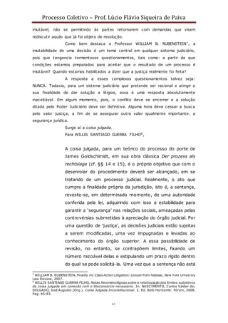 Processo Coletivo – Prof. Lúcio Flávio Siqueira de Paiva
61
imutável, não se permitindo às partes retornarem com demandas que visem
rediscutir aquilo que já foi objeto de resolução.
Como bem destaca o Professor WILLIAM B. RUBENSTEIN7, a
imutabilidade de uma decisão é um tema central em qualquer sistema judiciário,
pois que tangencia tormentosos questionamentos, tais como: a partir de que
condições estamos preparados para aceitar que o resultado de um processo é
imutável? Quando estamos habilitados a dizer que a justiça realmente foi feita?
A resposta a esses complexos questionamentos talvez seja:
NUNCA. Todavia, para um sistema judiciário que pretende ser racional e atingir a
sua finalidade de dar solução a litígios, essa é uma resposta absolutamente
inaceitável. Em algum momento, pois, o conflito deve se encerrar e a solução
ditada pelo Poder Judiciário deve ser definitiva. Alguma hora deve cessar a busca
pelo valor justiça, a fim de se assegurar outro valor igualmente importante: a
segurança jurídica.
Surge aí a coisa julgada.
Para WILLIS SANTIAGO GUERRA FILHO8,
A coisa julgada, para um teórico do processo do porte de
James Goldschimidt, em sua obra clássica Der prozess als
rechtslage (cf. §§ 14 e 15), é o próprio objetivo que com o
desenrolar do procedimento deverá ser alcançado, em se
tratando de um processo judicial. Realmente, o ato que
cumpre a finalidade própria da jurisdição, isto é, a sentença,
reveste-se, em determinado momento, de uma autoridade
conferida pela lei, adquirindo com isso a estabilidade para
garantir a ‘segurança’ nas relações sociais, ameaçadas pelas
controvérsias submetidas à apreciação do órgão judicial. Por
uma questão de ‘justiça’, as decisões judiciais estão sujeitas
a serem modificadas, uma vez impugnadas e levadas ao
conhecimento do órgão superior. A essa possibilidade de
revisão, no entanto, se contrapõem limites, fixando um
número razoável delas e estipulando um prazo rígido dentro
do qual se pode solicitá-la. Uma vez que a sentença não está
7
WILLIAM B. RUBENSTEIN, Finality inc Class Action Litigation: Lesson from Habeas, New York Universiy
Law Review, 2007.
8
WILLIS SANTIAGO GUERRA FILHO, Notas fenomenológicas sobre a relativização dos limites subjetivos
da coisa julgada em conexão com o litisconsórcio necessário. In: NASCIMENTO, Carlos Valder do;
DELGADO, José Augusto (Org.). Coisa Julgada Inconstitucional. 2. Ed. Belo Horizonte: Fórum, 2008.
Pag. 65-83.
 