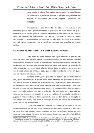 Processo Coletivo – Prof. Lúcio Flávio Siqueira de Paiva
62
mais sujeita a alterações, pelo esgotamento da possibilidade
de se recorrer contra ela, ocorre o trânsito em julgado e ela
adquire a autoridade de coisa julgada (autorictas res
judicata).
Irrepreensível a lição transcrita. De fato, a coisa julgada é um
fenômeno que se liga à própria finalidade da jurisdição, na exata medida em que a
estabilização da ordem jurídica torna-se impossível de ser obtida se os conflitos
entre as pessoas se eternizarem. Daí porque, conforme já anotava ilustre
processualista9, a possibilidade de que essa decisão final e imutável seja injusta é
um mal menor comparado com a perpétua incerteza das relações do mundo
jurídico.
02. A COISA JULGADA FORMAL E A COISA JULGADA MATERIAL
Como visto no item anterior, em algum momento é preciso dar
cabo da busca pela decisão ideal e conformar-se com a decisão possível, tudo em
homenagem à segurança jurídica e à pacificação das relações litigiosas. Afirmou-se,
também no item anterior, que a cessação dessa busca pela justiça e a assunção do
valor segurança vem com a coisa julgada. Não se disse, entretanto, o momento em
que a coisa julgada se forma, ou seja, qual o exato instante, no tempo, em que o
que era modificável deixa de sê-lo.
É preciso afirmar, pois, que esse é o instante do chamado trânsito
em julgado da sentença10 e que se dá no exato momento em que contra a decisão
não mais é possível o manejo de qualquer recurso, seja porque a parte irresignada
os manejou todos e esgotou os meios impugnativos, seja porque deixou transcorrer
in albis o prazo de que dispunha para oferecer o recurso cabível. Certo é que, a
partir do exato instante em que a sentença não mais pode ser impugnada por
recurso, ela transita em julgado e torna-se imutável. A expressão trânsito em
julgado é, nesse sentido, bastante apropriada, pois que bem denota a migração de
um estado para outro, vale dizer, a sentença transita do estado de mutabilidade
para o estado de imutabilidade.
Ocorre que essa imutabilidade da sentença decorrente da sua
inimpugnabilidade por recurso projeta efeitos em dois planos distintos: a sentença
se torna imutável naquele mesmo processo em que foi proferida, ao que se dá o
nome de coisa julgada formal, e em se tratando de sentença de mérito (art. 269 do
9
LOPES DA COSTA, Manual Elementar de Direito Processual Civil, Ed. Forense, 3ª. ed., 1982, pag. 218.
10
Utilizaremos, no texto, a expressão sentença com o sentido genérico de decisão final, de modo a
abarcar não só o ato sentença (art. 162, §1◦ do CPC), como também os acórdãos dos Tribunais.
 