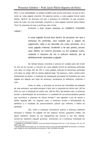 Processo Coletivo – Prof. Lúcio Flávio Siqueira de Paiva
63
CPC), a sua imutabilidade se projeta também para outros processos, ao que se dá o
nome de coisa julgada material. Em palavras outras, a coisa julgada formal opera
efeitos “dentro” do processo em que a sentença foi proferida, no que consiste,
antes de tudo, em uma preclusão, enquanto a coisa julgada material opera efeitos
“fora” do processo em que a sentença veio a lume.
Conforme a lição sempre abalizada de HUMBERTO THEODORO
JUNIOR11,
A coisa julgada formal atua dentro do processo em que a
sentença foi proferida, sem impedir que o objeto do
julgamento volte a ser discutido em outro processo. Já a
coisa julgada material, revelando a lei das partes, produz
seus efeitos no mesmo processo ou em qualquer outro,
vedando o reexame da res in iudicium deducta, por já
definitivamente apreciada e julgada.
No manejo desses conceitos é preciso ter cuidado para não incidir
no erro de se vincular o conceito de coisa julgada formal às sentenças proferidas
com base no artigo 267 do CPC e coisa julgada material às sentenças proferidas
com base no artigo 269 do mesmo diploma legal. Tal equívoco, muito comum entre
profissionais do direito, é resultado da inadequada percepção do fenômeno da coisa
julgada em relação aos tipos de sentença, terminativa ou definitiva, conforme o
caso.
Como se sabe, o processo se encerra por intermédio da prolação
de uma sentença, que pode extinguir o feito sem a resolução do mérito (art. 267 do
CPC) ou com a resolução do mérito (art. 269 do CPC). No primeiro caso, a sentença
recebe a denominação de terminativa e é resultado de um pronunciamento judicial
que reconhece a presença de óbices formais12 que impedem o juiz de decidir o
mérito daquela lide; no segundo caso, a sentença recebe a denominação de
definitiva e é resultado de pronunciamento judicial que enfrenta o mérito da
demanda.
Ora, tanto a sentença terminativa quanto a sentença definitiva
alcançam o trânsito em julgado em seu aspecto formal, porquanto ambas, em
algum momento, deixam de ser impugnáveis por recurso e, por isso mesmo,
tornam-se imutáveis naquele processo. Entretanto, se a sentença transitada em
11
HUMBERTO THEODORO JUNIOR, Curso de Direito Processual Civil Vol. I, Ed. Forense, 47ª. ed., RJ
2007, pag. 595.
12
Esses óbices formais ligam-se, no mais das vezes, ao juízo de admissibilidade do processo, composto
pela categoria dos pressupostos processuais e das condições da ação.
 
