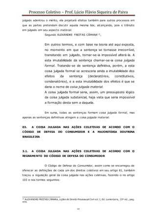 Processo Coletivo – Prof. Lúcio Flávio Siqueira de Paiva
64
julgado adentrou o mérito, ela projetará efeitos também para outros processos em
que as partes pretendam discutir aquela mesma lide, alcançando, pois o trânsito
em julgado em seu aspecto material.
Segundo ALEXANDRE FREITAS CÂMARA13,
Em outros termos, e com base na teoria até aqui exposta,
no momento em que a sentença se tornasse irrecorrível,
transitando em julgado, tornar-se-ia impossível alterá-la. A
esta imutabilidade da sentença chamar-se-ia coisa julgada
formal. Tratando-se de sentença definitiva, porém, a esta
coisa julgada formal se acresceria ainda a imutabilidade dos
efeitos da sentença (declaratórios, constitutivos,
condenatórios), e a esta imutabilidade dos efeitos é que se
daria o nome de coisa julgada material.
A coisa julgada formal seria, assim, um pressuposto lógico
da coisa julgada substancial, haja vista que seria impossível
a formação desta sem a daquela.
Em suma, todas as sentenças formam coisa julgada formal, mas
apenas as sentenças definitivas atingem a coisa julgada material.
03. A COISA JULGADA NAS AÇÕES COLETIVAS DE ACORDO COM O
CÓDIGO DE DEFESA DO CONSUMIDOR E A MAJORITÁRIA DOUTRINA
BRASILEIRA
3.1. A COISA JULGADA NAS AÇÕES COLETIVAS DE ACORDO COM O
REGRAMENTO DO CÓDIGO DE DEFESA DO CONSUMIDOR
O Código de Defesa do Consumidor, assim como se encarregou de
oferecer as definições de cada um dos direitos coletivos em seu artigo 81, também
traçou a regulação geral da coisa julgada nas ações coletivas, fazendo-o no artigo
103 e nos termos seguintes:
13
ALEXANDRE FREITAS CÂMARA, Lições de Direito Processual Civil vol. I, Ed. LumenJuris, 15ª ed., pag.
474.
 