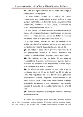 Processo Coletivo – Prof. Lúcio Flávio Siqueira de Paiva
65
Art. 103. Nas ações coletivas de que trata este Código, a
sentença fará coisa julgada:
I – erga omnes, exceto se o pedido for julgado
improcedente por insuficiência de provas, hipótese em que
qualquer legitimado poderá intentar outra ação, com idêntico
fundamento, valendo-se de nova prova, na hipótese do
inciso I do parágrafo único do art. 81;
II – ultra partes, mas limitadamente ao grupo categoria ou
classe, salvo improcedência por insuficiência de provas, nos
termos do inciso anterior, quando se tratar da hipótese
prevista no inciso II do parágrafo único do art. 81;
III – erga omnes, apenas no caso de procedência do
pedido, para beneficiar todas as vítimas e seus sucessores,
na hipótese do inciso III do parágrafo único do art. 81.
§1◦. Os efeitos da coisa julgada previstos nos incisos I e II
não prejudicarão interesses e direitos individuais dos
integrantes da coletividade, do grupo, categoria ou classe.
§2◦. Na hipótese prevista no inciso III, em caso de
improcedência do pedido, os interessados que não tiverem
intervindo no processo como litisconsortes poderão propor
ação de indenização a título individual.
§3◦. Os efeitos da coisa julgada de que cuida o art.16,
combinado com art. 13 da Lei 7.347, de 24 de julho de
1985, não prejudicarão as ações de indenização por danos
pessoalmente sofridos, propostas individualmente ou na
forma prevista neste Código, mas, se procedente o pedido,
beneficiarão as vítimas e seus sucessores, que poderão
proceder à liquidação e à execução, nos termos dos arts. 96
a 99.
§4◦. Aplica-se o disposto no parágrafo anterior à sentença
penal condenatória.
Da análise das disposições legais transcritas, podemos perceber
que o CDC, em realidade, acabou regulando diferentes esquemas de coisa julgada,
que ora variam (i) de acordo com o direito transindividual discutido em juízo
 