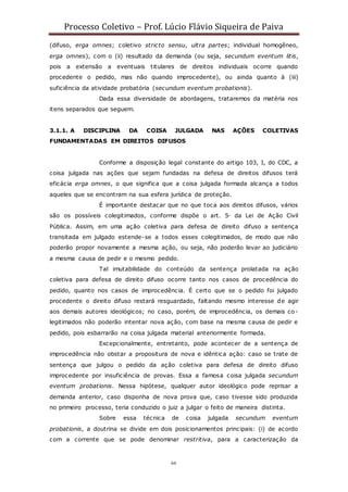 Processo Coletivo – Prof. Lúcio Flávio Siqueira de Paiva
66
(difuso, erga omnes; coletivo stricto sensu, ultra partes; individual homogêneo,
erga omnes), com o (ii) resultado da demanda (ou seja, secundum eventum litis,
pois a extensão a eventuais titulares de direitos individuais ocorre quando
procedente o pedido, mas não quando improcedente), ou ainda quanto à (iii)
suficiência da atividade probatória (secundum eventum probationis).
Dada essa diversidade de abordagens, trataremos da matéria nos
itens separados que seguem.
3.1.1. A DISCIPLINA DA COISA JULGADA NAS AÇÕES COLETIVAS
FUNDAMENTADAS EM DIREITOS DIFUSOS
Conforme a disposição legal constante do artigo 103, I, do CDC, a
coisa julgada nas ações que sejam fundadas na defesa de direitos difusos terá
eficácia erga omnes, o que significa que a coisa julgada formada alcança a todos
aqueles que se encontram na sua esfera jurídica de proteção.
É importante destacar que no que toca aos direitos difusos, vários
são os possíveis colegitimados, conforme dispõe o art. 5◦ da Lei de Ação Civil
Pública. Assim, em uma ação coletiva para defesa de direito difuso a sentença
transitada em julgado estende-se a todos esses colegitimados, de modo que não
poderão propor novamente a mesma ação, ou seja, não poderão levar ao judiciário
a mesma causa de pedir e o mesmo pedido.
Tal imutabilidade do conteúdo da sentença prolatada na ação
coletiva para defesa de direito difuso ocorre tanto nos casos de procedência do
pedido, quanto nos casos de improcedência. É certo que se o pedido foi julgado
procedente o direito difuso restará resguardado, faltando mesmo interesse de agir
aos demais autores ideológicos; no caso, porém, de improcedência, os demais co-
legitimados não poderão intentar nova ação, com base na mesma causa de pedir e
pedido, pois esbarrarão na coisa julgada material anteriormente formada.
Excepcionalmente, entretanto, pode acontecer de a sentença de
improcedência não obstar a propositura de nova e idêntica ação: caso se trate de
sentença que julgou o pedido da ação coletiva para defesa de direito difuso
improcedente por insuficiência de provas. Essa a famosa coisa julgada secundum
eventum probationis. Nessa hipótese, qualquer autor ideológico pode reprisar a
demanda anterior, caso disponha de nova prova que, caso tivesse sido produzida
no primeiro processo, teria conduzido o juiz a julgar o feito de maneira distinta.
Sobre essa técnica de coisa julgada secundum eventum
probationis, a doutrina se divide em dois posicionamentos principais: (i) de acordo
com a corrente que se pode denominar restritiva, para a caracterização da
 