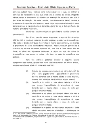 Processo Coletivo – Prof. Lúcio Flávio Siqueira de Paiva
67
sentença judicial nessa hipótese seria indispensável que o juiz, ao prolatar a
sentença de improcedência, diga que o faz ante a ausência de provas, chegando
mesmo alguns a defenderem o cabimento de embargos de declaração para que o
juiz aclare tal situação; (ii) outra corrente, que denominamos liberal, bastaria a
propositura da segunda ação coletiva, agora como novo material probatório, para
demonstrar que a improcedência da demanda anterior ter-se-ia dado em função do
material probatório insuficiente.
Inclina-se a doutrina majoritária por adotar a segunda corrente de
pensamento14.
Por último, mas não menos importante, a regra do §1◦ do artigo
103 do CDC: o resultado negativo da ação coletiva, ou seja, sua improcedência,
não afeta os direitos individuais decorrentes do mesmo acontecimento, não inibindo
a propositura de ações indenizatórias individuais. Nesse particular, percebe-se a
utilização da técnica secundum eventum litis, pois que a coisa julgada não se
forma, no plano dos legitimados individuais, in pejus, ou seja, nos casos de
improcedência, mas apenas in melius, vale dizer, no caso de procedência dos
pedidos.
Para fins didáticos podemos oferecer o seguinte quadro
comparativo das “coisas julgadas” nas ações coletivas fundadas em direitos difusos,
segundo as lições de RONALDO LIMA DOS SANTOS15:
(i) Extinção do processo sem resolução do mérito (art. 267 do
CPC) – coisa julgada formal – possibilidade de propositura
de nova demanda com o mesmo objeto e causa de pedir,
inclusive pelo autor que havia proposto a ação anterior;
(ii) Procedência do pedido – coisa julgada material – eficácia
erga omnes. Impossibilidade de propositura de nova
demanda com o mesmo objeto e causa de pedir, por
qualquer ente legitimado;
(iii) Improcedência do pedido por qualquer motivo que não a
insuficiência de provas – coisa julgada material – eficácia
erga omnes. Impossibilidade de propositura de nova
demanda com o mesmo objeto e causa de pedir, por
qualquer ente legitimado;
(iv) Improcedência do pedido por insuficiência de provas – coisa
julgada secundum eventum probationis – possibilidade de
14
ADA PELLEGRINI GRINOVER e outros, Código Brasileiro de Defesa do Consumidor Comentado pelos
Autores do Anteprojeto, Ed. Forense Universitária, 9ª. ed., RJ, 2007, pag. 951.
15
RONALDO LIMA DOS SANTOS, Amplitude da Coisa Julgada nas Ações Coletivas, Revista de Processo n◦
127, pag. 47.
 