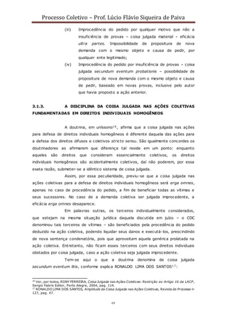 Processo Coletivo – Prof. Lúcio Flávio Siqueira de Paiva
69
(iii) Improcedência do pedido por qualquer motivo que não a
insuficiência de provas – coisa julgada material – eficácia
ultra partes. Impossibilidade de propositura de nova
demanda com o mesmo objeto e causa de pedir, por
qualquer ente legitimado;
(iv) Improcedência do pedido por insuficiência de provas – coisa
julgada secundum eventum probationis – possibilidade de
propositura de nova demanda com o mesmo objeto e causa
de pedir, baseado em novas provas, inclusive pelo autor
que havia proposto a ação anterior.
3.1.3. A DISCIPLINA DA COISA JULGADA NAS AÇÕES COLETIVAS
FUNDAMENTADAS EM DIREITOS INDIVIDUAIS HOMOGÊNEOS
A doutrina, em uníssono16, afirma que a coisa julgada nas ações
para defesa de direitos individuais homogêneos é diferente daquela das ações para
a defesa dos direitos difusos e coletivos stricto sensu. São igualmente concordes os
doutrinadores ao afirmarem que diferença tal reside em um ponto: enquanto
aqueles são direitos que consideram essencialmente coletivos, os direitos
individuais homogêneos são acidentalmente coletivos, daí não poderem, por essa
exata razão, submeter-se a idêntico sistema de coisa julgada.
Assim, por essa peculiaridade, previu-se que a coisa julgada nas
ações coletivas para a defesa de direitos individuais homogêneos será erga omnes,
apenas no caso de procedência do pedido, a fim de beneficiar todas as vítimas e
seus sucessores. No caso de a demanda coletiva ser julgada improcedente, a
eficácia erga omnes desaparece.
Em palavras outras, os terceiros individualmente considerados,
que estejam na mesma situação jurídica daquela discutida em juízo – o CDC
denominou tais terceiros de vítimas – são beneficiados pela procedência do pedido
deduzido na ação coletiva, podendo liquidar seus danos e executá-los, prescindindo
de nova sentença condenatória, pois que aproveitam aquela genérica prolatada na
ação coletiva. Entretanto, não ficam esses terceiros com seus direitos individuais
obstados por coisa julgada, caso a ação coletiva seja julgada improcedente.
Tem-se aqui o que a doutrina denomina de coisa julgada
secundum eventum litis, conforme explica RONALDO LIMA DOS SANTOS17:
16
Ver, por todos, RONY FERREIRA, Coisa Julgada nas Ações Coletivas: Restrição ao Artigo 16 da LACP,
Sergio Fabris Editor, Porto Alegre, 2004, pag. 114.
17
RONALDO LIMA DOS SANTOS, Amplitude da Coisa Julgada nas Ações Coletivas, Revista de Processo n◦
127, pag. 47.
 