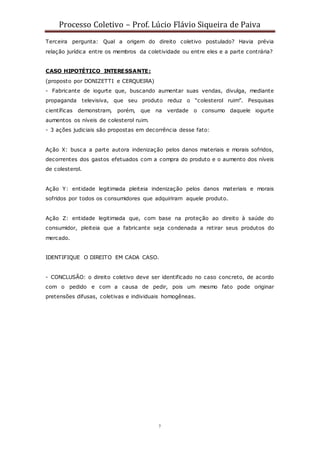 Processo Coletivo – Prof. Lúcio Flávio Siqueira de Paiva
7
Terceira pergunta: Qual a origem do direito coletivo postulado? Havia prévia
relação jurídica entre os membros da coletividade ou entre eles e a parte contrária?
CASO HIPOTÉTICO INTERESSANTE:
(proposto por DONIZETTI e CERQUEIRA)
- Fabricante de iogurte que, buscando aumentar suas vendas, divulga, mediante
propaganda televisiva, que seu produto reduz o “colesterol ruim”. Pesquisas
científicas demonstram, porém, que na verdade o consumo daquele iogurte
aumentos os níveis de colesterol ruim.
- 3 ações judiciais são propostas em decorrência desse fato:
Ação X: busca a parte autora indenização pelos danos materiais e morais sofridos,
decorrentes dos gastos efetuados com a compra do produto e o aumento dos níveis
de colesterol.
Ação Y: entidade legitimada pleiteia indenização pelos danos materiais e morais
sofridos por todos os consumidores que adquiriram aquele produto.
Ação Z: entidade legitimada que, com base na proteção ao direito à saúde do
consumidor, pleiteia que a fabricante seja condenada a retirar seus produtos do
mercado.
IDENTIFIQUE O DIREITO EM CADA CASO.
- CONCLUSÃO: o direito coletivo deve ser identificado no caso concreto, de acordo
com o pedido e com a causa de pedir, pois um mesmo fato pode originar
pretensões difusas, coletivas e individuais homogêneas.
 