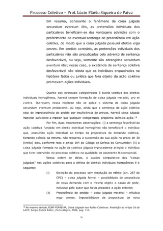 Processo Coletivo – Prof. Lúcio Flávio Siqueira de Paiva
70
Em resumo, consoante o fenômeno da coisa julgada
secundum eventum litis, as pretensões individuais dos
particulares beneficiam-se das vantagens advindas com o
proferimento de eventual sentença de procedência em ação
coletiva, de modo que a coisa julgada possuirá efeitos erga
omnes. Em sentido contrário, as pretensões individuais dos
particulares não são prejudicadas pelo advento de sentença
desfavorável, ou seja, somente são abrangidos secundum
eventum litis; nesse caso, a existência de sentença coletiva
desfavorável não obsta que os indivíduos enquadrados na
hipótese fática ou jurídica que fora objeto da ação coletiva
promovam ações individuais.
Quanto aos eventuais colegitimados à tutela coletiva dos direitos
individuais homogêneos, haverá sempre formação de coisa julgada material, pro et
contra. Outrossim, nessa hipótese não se aplica o sistema de coisa julgada
secundum eventum probationis, ou seja, ainda que a sentença da ação coletiva
seja de improcedência do pedido por insuficiência de provas, haverá coisa julgada
material suficiente a impedir que qualquer colegitimado proponha idêntica ação.18
Por fim, duas importantes observações: (i) a sentença favorável da
ação coletiva fundada em direito individual homogêneo não beneficiará o indivíduo
que, possuindo ação individual ao tempo da propositura da demanda coletiva,
tomando ciência da mesma, não requereu a suspensão da sua ação no prazo de 30
(trinta) dias, conforme reza o artigo 104 do Código de Defesa do Consumidor; (ii) a
coisa julgada formada na ação da coletiva julgada improcedente atingirá o indivíduo
que tiver intervindo no processo coletivo na qualidade de assistente litisconsorcial.
Nessa ordem de idéias, o quadro comparativo das “coisas
julgadas” nas ações coletivas para a defesa de direitos individuais homogêneos é o
seguinte:
(i) Extinção do processo sem resolução do mérito (art. 267 do
CPC) – coisa julgada formal – possibilidade de propositura
de nova demanda com o mesmo objeto e causa de pedir,
inclusive pelo autor que havia proposto a ação anterior;
(ii) Procedência do pedido – coisa julgada material – eficácia
erga omnes. Impossibilidade de propositura de nova
18
No mesmo sentido, RONY FERREIRA, Coisa Julgada nas Ações Coletivas: Restrição ao Artigo 16 da
LACP, Sergio Fabris Editor, Porto Alegre, 2004, pag. 114.
 