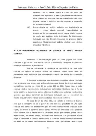 Processo Coletivo – Prof. Lúcio Flávio Siqueira de Paiva
71
demanda com o mesmo objeto e causa de pedir, por
qualquer ente legitimado. A execução poderá ser efetuada a
título coletivo ou individual. Não será beneficiado pela coisa
julgada coletiva o indivíduo que não requereu a suspensão
do processo individual;
(iii) Improcedência do pedido, inclusive por insuficiência de
provas – coisa julgada material –Impossibilidade de
propositura de nova demanda com o mesmo objeto e causa
de pedir, por qualquer ente legitimado. Os interessados
individuais que não tiverem intervindo no processo (como
assistentes litisconsorciais) poderão pleitear seus direitos
em ações individuais.
3.1.4. O DENOMINADO TRANSPORTE IN UTILIBUS DA COISA JULGADA
COLETIVA
Fechando a sistematização geral da coisa julgada nas ações
coletivas, o §3◦ do art. 103 do CDC veicula o denominado transporte in utilibus da
sentença proferida na ação coletiva.
Por tal mecanismo, a sentença de procedência de uma ação
coletiva em defesa de direitos difusos ou coletivos stricto sensu pode ser
aproveitada pelos indivíduos, que promoverão a respectiva liquidação e execução
de danos.
É bom que se diga que esse transporte in utilibus não se confunde
com a eficácia erga omnes das ações coletivas para defesa de direitos individuais
homogêneos prevista no inciso III do artigo 103 do CDC. Nesse caso, a ação
coletiva tutela o mesmo direito individual dos legitimados individuais, mas o faz de
forma coletiva e justamente com o objetivo de obter uma sentença condenatória
genérica que possa beneficiar os legitimados individuais que se encontrem no
mesmo enquadramento fático-jurídico debatido na demanda coletiva.
No caso do §3◦ do artigo 103, ora tratado, o fenômeno é diverso,
pois que o transporte se dá a partir de uma sentença prolatada em uma ação
coletiva para defesa de direitos tidos pela lei como essencialmente coletivos, quais
sejam, os difusos e coletivos stricto sensu. Ocorre que em casos tais é possível,
senão comum, que a mesma lesão a um direito difuso, por exemplo, possa causar
repercussões, ao mesmo tempo, na esfera dos indivíduos. E é justamente aí que
surge o transporte in utilibus, beneficiando o titular de direito individual decorrente
da lesão de um direito metaindividual. Note-se, aliás, que nesses casos a ação
 