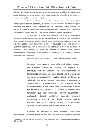 Processo Coletivo – Prof. Lúcio Flávio Siqueira de Paiva
72
coletiva não deduz pedido de tutela condenatória em benefício dos titulares de
direito individual e, ainda assim, como efeito anexo da procedência do pedido, o
transporte in utilibus pode ser realizado.
Repita-se e frise-se: enquanto nas sentenças coletivas que tutelam
direitos essencialmente coletivos, a condenação de indenizar os danos no plano
individual não existe, sendo imputada pela lei (verdadeiro efeito anexo), nas
sentenças coletivas que tutelam direitos acidentalmente coletivos essa condenação
é expressa na própria sentença, até porque é esse o objetivo da demanda.
De todo modo, a despeito da diferença conceitual, a consequência
processual será exatamente a mesma: a possibilidade do transporte ou extensão da
coisa julgada do processo coletivo para o plano individual, de modo que o indivíduo
legitimado possa passar diretamente à fase de liquidação e execução do crédito
(quantum debeatur), sem a necessidade de rediscutir o dever de indenizar (na
debeatur), quer porque o dever de indenizar é efeito anexo (direitos
essencialmente coletivos), quer porque a condenação é expressa (direitos
acidentalmente coletivos).
RONALDO LIMA DOS SANTOS19 expõe hipótese esclarecedora:
Tome-se como exemplo, uma ação civil pública proposta
pelo Ministério Público do Trabalho cujo objetivo é a
eliminação da insalubridade no estabelecimento de
determinada empresa. Embora o pedido seja a proteção de
um bem essencialmente coletivo (meio ambiente do
trabalho), em sendo julgada procedente a demanda, o
reconhecimento da insalubridade do meio ambiente daquele
estabelecimento, e dos danos reais ou potenciais à saúde
dos trabalhadores, aproveita in utilibus os trabalhadores
individuais, que não necessitarão discutir novamente a
salubridade daquele ambiente, podendo promover
diretamente a execução do julgado, demonstrando na
liquidação, que se processará por artigos, os elementos
necessários à fixação do adicional de insalubridade.
A técnica do transporte in utilibus representa, para alguns
doutrinadores, verdadeira ampliação ope legis, do objeto do processo, conforme
19
RONALDO LIMA DOS SANTOS, Amplitude da Coisa Julgada nas Ações Coletivas, Revista de Processo n◦
127, pag. 53.
 