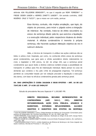 Processo Coletivo – Prof. Lúcio Flávio Siqueira de Paiva
73
defende ADA PELLEGRINI GRINOVER20, no que é seguida por RONY FERREIRA21 e
FREDIE DIDIER JUNIOR e HERMES ZANETTI JUNIOR22. Em sentido contrário, JOSÉ
ROGÉRIO CRUZ E TUCCI23, que a nosso ver com razão, pontua:
Essa técnica, contudo, não implica ampliação, ope legis, do
objeto do processo, para incluir o julgado sobre a obrigação
de indenizar. Na verdade, trata-se de efeito secundário ou
anexo da sentença ditado pela lei, que autoriza a liquidação
e a execução individual, pelos respectivos titulares do direito
material. A eficácia condenatória é inerente à própria
sentença, não havendo qualquer dilatação objetiva da res in
iudicium deducta.
Aliás, a técnica de transporte in utilibus nas ações coletivas não se
limita à esfera cível. Inspirado, por certo, no conhecido efeito anexo da sentença
penal condenatória, que gera para a vítima automático direito indenizatório no
cível, o legislador o CDC previu, no §4◦ do artigo 103, que a sentença penal
condenatória que apure lesão a direitos coletivos também enseja a possibilidade de
transporte in utilibus para fins de indenização individual. Basta pensar no caso de
demanda que condena o réu pelo crime de propaganda enganosa. Tal sentença
permitirá ao consumidor lesado por tal violação proceder a liquidação e execução
dos danos, com base na eficácia condenatória gerada pela sentença penal.
04. DAS LIMITAÇÕES À COISA JULGADA E SEUS EFEITOS – ART. 16 DE LEI
7347/85 E ART. 2º-A DA LEI 9494/97
Estudo do precedente Recurso Especial n° 1.243.887-PR:
DIREITO PROCESSUAL. RECURSO REPRESENTATIVO DE
CONTROVÉRSIA (ART. 543-C, CPC). DIREITOS
METAINDIVIDUAIS. AÇÃO CIVIL PÚBLICA. APADECO X
BANESTADO. EXPURGOS INFLACIONÁRIOS. ALCANCE
OBJETIVO E SUBJETIVO DOS EFEITOS DA SENTENÇA
20
ADA PELLEGRINI GRINOVER e outros, Código Brasileiro de Defesa do Consumidor Comentado pelos
Autores do Anteprojeto, Ed. Forense Universitária, 9ª. ed., RJ, 2007, pag. 951.
21
RONY FERREIRA, Coisa Julgada nas Ações Coletivas: Restrição ao Artigo 16 da LACP, Sergio Fabris
Editor, Porto Alegre, 2004, pag. 124.
22
FREDIE DIDIER JR e HERMES ZANETTI JUNIOR, Curso de Direito Processual Coletivo, Ed. JusPodivm,
2007, pag. 346.
23
JOSÉ ROGÉRIO CRUZ E TUCCI, Limites Subjetivos da Eficácia da Sentença e da Coisa Julgada nas
Ações Coletivas, Revista de Processo n◦ 143, pag. 57.
 