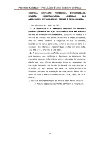 Processo Coletivo – Prof. Lúcio Flávio Siqueira de Paiva
74
COLETIVA. LIMITAÇÃO TERRITORIAL. IMPROPRIEDADE.
REVISÃO JURISPRUDENCIAL. LIMITAÇÃO AOS
ASSOCIADOS. INVIABILIDADE. OFENSA À COISA JULGADA.
1. Para efeitos do art. 543-C do CPC:
1.1. A liquidação e a execução individual de sentença
genérica proferida em ação civil coletiva pode ser ajuizada
no foro de domicílio do beneficiário, porquanto os efeitos e a
eficácia da sentença não estão circunscritos a lindes geográficos,
mas aos limites objetivos e subjetivos do que foi decidido,
levando-se me conta, para tanto, sempre a extensão do dano e a
qualidade dos interesses metaindividuais postos em juízo (arts.
468, 472 e 474, CPC E 93 3 103, CDC).
1.2. A sentença genérica proferida na ação civil coletiva ajuizada
pela Apadeco, que condenou o Banestado ao pagamento dos
chamados expurgos inflacionários sobre cadernetas de poupança,
dispôs que seus efeitos alcançariam todos os poupadores da
instituição financeira do Estado do Paraná. Por isso descabe a
alteração do seu alcance em sede de liquidação/execução
individual, sob pena de vulneração da coisa julgada. Assim, não se
aplica ao caso a limitação contida no art. 2º-A, caput, da Lei n.
9494.97.
2. Ressalva de fundamentação do Ministro Teori Albino Zavascki.
3. Recurso especial parcialmente conhecido e não provido.
 
