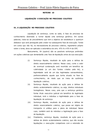 Processo Coletivo – Prof. Lúcio Flávio Siqueira de Paiva
75
ROTEIRO 10
LIQUIDAÇÃO E EXECUÇÃO NO PROCESSO COLETIVO
01. A LIQUIDAÇÃO NO PROCESSO COLETIVO
Liquidação de sentença, como se sabe, é fase do processo de
conhecimento destinado a tornar líquida uma sentença genérica. Em outras
palavras, trata-se de procedimento que tem o objetivo de estabelecer o quantum
debeatur que será perseguido pelo credor na subsequente fase de execução. Tendo
em conta que não há, no microssistema de processo coletivo, regramento próprio
sobre o tema, deve ser aplicada a sistemática do arts. 475-A e 475-H do CPC.
Basicamente, 04 (quatro) são as possíveis sentenças proferidas
em ações coletivas que demandarão uma fase de liquidação antes da sua execução:
(i) Sentença ilíquida, resultado de ação para a defesa de
direito essencialmente coletivo. Nesse caso, como o valor
de eventual condenação será revertido em benefício da
coletividade (a um dos fundos criados pela lei), a
legitimidade será de um dos legitimados extraordinários,
preferencialmente aquele que tenha atuado na fase de
conhecimento, de modo que se trata de autêntica
liquidação coletiva;
(ii) Sentença ilíquida, resultado de ação para a defesa de
direito acidentalmente coletivo, ou seja, direitos individuais
homogêneos. Nesse caso, pois que a sentença genérica
forma título executivo judicial em benefício do legitimado
individual, terá o indivíduo a legitimidade para a fase de
liquidação de sentença.
(iii) Sentença ilíquida, resultado de ação para a defesa de
direito essencialmente coletivo, que possa ser objeto de
transporte in utilibus para o plano de individual. Nesse
caso, também será do indivíduo a legitimação para a fase
de liquidação.
(iv) Finalmente, sentença ilíquida, resultado de ação para a
defesa de direito acidentalmente coletivo, que não receba
liquidações e execuções compatíveis com a extensão do
 