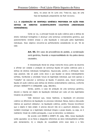 Processo Coletivo – Prof. Lúcio Flávio Siqueira de Paiva
76
dano, no prazo de 01 (um) ano. Trata-se, aqui, de uma
fase de liquidação preparatória da fluid recovery.
1.1. A LIQUIDAÇÃO DE SENTENÇA GENÉRICA PROFERIDA EM AÇÃO PARA
DEFESA DE DIREITOS ACIDENTALMENTE COLETIVOS (INDIVIDUAIS
HOMOGÊNEOS)
Como se viu, a principal função da ação coletiva para a defesa de
direito individual homogêneo é alcançar uma sentença condenatória genérica, que
posteriormente renderá ensejo a uma liquidação e execução pelos legitimados
individuais. Esse objetivo encontra-se perfeitamente estabelecido no art. 95 do
CDC:
Art. 95. Em caso de procedência do pedido, a condenação
será genérica, fixando a responsabilidade do réu pelos danos
causados.
A interpretação literal do artigo transcrito levou parte da doutrina
a afirmar ser vedada a prolação de sentença líquida em ações coletivas para a
defesa de direitos individuais homogêneos. Equivoc ada, porém, a afirmação. Caso
seja possível, não só pode como deve o juiz liquidar os danos individualmente
sofridos, facilitando a atividade futura do legitimado individual, que terá apenas o
“trabalho” de executar a sentença já líquida. É possível, pois, haver sentença
líquida em ação coletiva para defesa de direitos acidentalmente coletivos, conforme
afirmam DONIZETTI E CERQUEIRA (pág. 380/381).
Sendo, porém, o caso de prolação de uma sentença genérica,
deverá a mesma ser objeto de liquidação individual por cada um dos legitimados
titulares da pretensão.
Vale destacar que, nessa hipótese, a liquidação em processo
coletivo se diferencia da liquidação no processo individual. Nessa, basta a discussão
relativa ao quantum debeatur; na liquidação coletiva, porém, forçoso reconhecer
que o objeto é mais amplo: é preciso discutir não só o quantum debeatur, mas
também investigar se o legitimado individual integra o grupo lesado, ou seja, se é
realmente titular do crédito perseguido, o que se denomina cui debeatur.
De acordo com DIDIER e ZANETI JR. (pág. 386), nessa liquidação
serão apurados: a) os fatos e alegações referentes ao dano individualmente sofrido
pelo demandante; b) a relação de causalidade entre esse dano e o fato
 