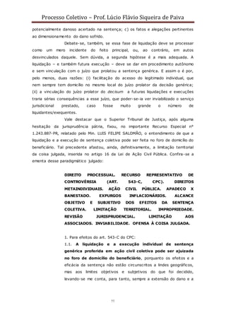 Processo Coletivo – Prof. Lúcio Flávio Siqueira de Paiva
77
potencialmente danoso acertado na sentença; c) os fatos e alegações pertinentes
ao dimensionamento do dano sofrido.
Debate-se, também, se essa fase de liquidação deve se processar
como um mero incidente do feito principal, ou, ao contrário, em autos
desvinculados daquele. Sem dúvida, a segunda hipótese é a mais adequada. A
liquidação – e também futura execução – deve se dar em procedimento autônomo
e sem vinculação com o juízo que prolatou a sentença genérica. E assim o é por,
pelo menos, duas razões: (i) facilitação do acesso do legitimado individual, que
nem sempre tem domicílio no mesmo local do juízo prolator da decisão genérica;
(ii) a vinculação do juízo prolator do decisum a futuras liquidações e execuções
traria sérias consequências a esse juízo, que poder-se-ia ver inviabilizado o serviço
jurisdicional prestado, caso fosse muito grande o número de
liquidantes/exequentes.
Vale destacar que o Superior Tribunal de Justiça, após alguma
hesitação da jurisprudência pátria, fixou, no importante Recurso Especial n°
1.243.887-PR, relatado pelo Min. LUIS FELIPE SALOMÃO, o entendimento de que a
liquidação e a execução de sentença coletiva pode ser feita no foro de domicílio do
beneficiário. Tal precedente afastou, ainda, definitivamente, a limitação territorial
da coisa julgada, inserida no artigo 16 da Lei de Ação Civil Pública. Confira-se a
ementa desse paradigmático julgado:
DIREITO PROCESSUAL. RECURSO REPRESENTATIVO DE
CONTROVÉRSIA (ART. 543-C, CPC). DIREITOS
METAINDIVIDUAIS. AÇÃO CIVIL PÚBLICA. APADECO X
BANESTADO. EXPURGOS INFLACIONÁRIOS. ALCANCE
OBJETIVO E SUBJETIVO DOS EFEITOS DA SENTENÇA
COLETIVA. LIMITAÇÃO TERRITORIAL. IMPROPRIEDADE.
REVISÃO JURISPRUDENCIAL. LIMITAÇÃO AOS
ASSOCIADOS. INVIABILIDADE. OFENSA À COISA JULGADA.
1. Para efeitos do art. 543-C do CPC:
1.1. A liquidação e a execução individual de sentença
genérica proferida em ação civil coletiva pode ser ajuizada
no foro de domicílio do beneficiário, porquanto os efeitos e a
eficácia da sentença não estão circunscritos a lindes geográficos,
mas aos limites objetivos e subjetivos do que foi decidido,
levando-se me conta, para tanto, sempre a extensão do dano e a
 